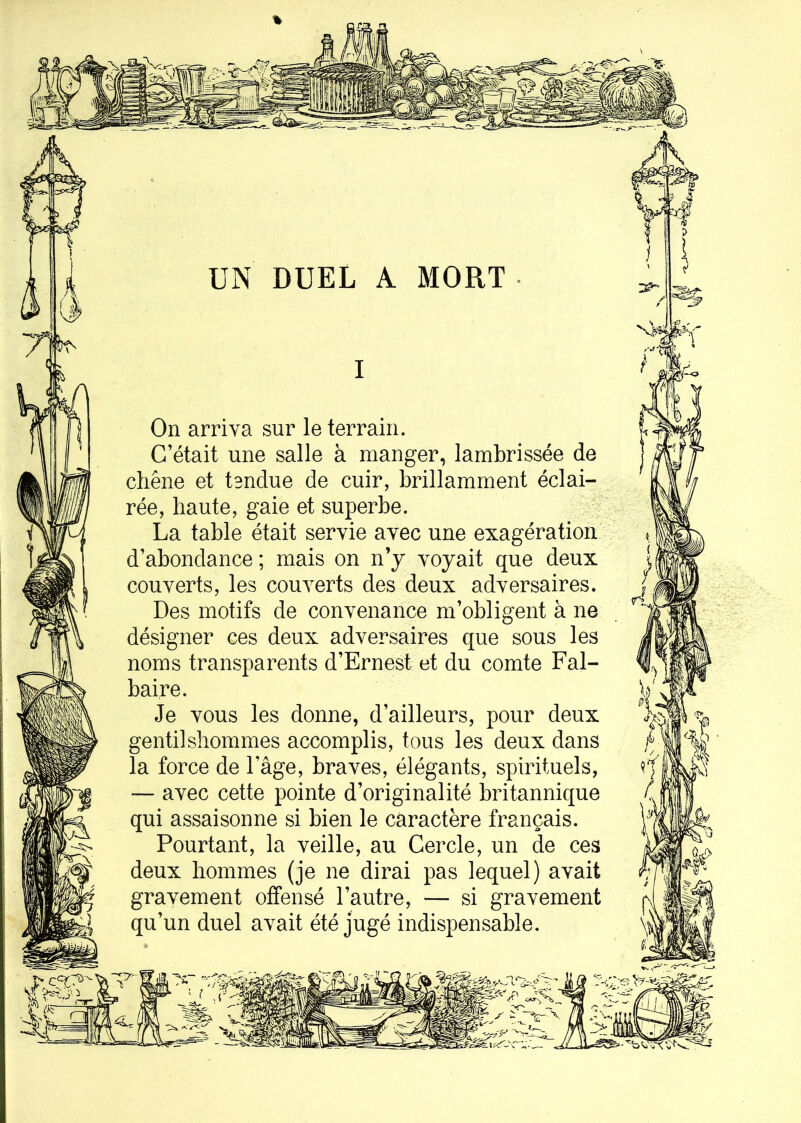 UN DUEL A MORT I On arriva sur le terrain. C’était une salle à manger, lambrissée de chêne et tendue de cuir, brillamment éclai- rée, haute, gaie et superbe. La table était servie avec une exagération d’abondance ; mais on n’y voyait que deux couverts, les couverts des deux adversaires. Des motifs de convenance m’obligent à ne désigner ces deux adversaires que sous les noms transparents d’Ernest et du comte Fal- baire. Je vous les donne, d’ailleurs, pour deux gentilshommes accomplis, tous les deux dans la force de l’âge, braves, élégants, spirituels, — avec cette pointe d’originalité britannique qui assaisonne si bien le caractère français. Pourtant, la veille, au Cercle, un de ces deux hommes (je ne dirai pas lequel) avait gravement offensé l’autre, — si gravement qu’un duel avait été jugé indispensable.