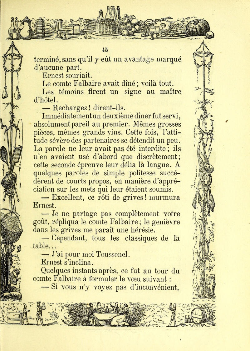 terminé, sans qu’il y eût un avantage marqué d’aucune part. Ernest souriait. Le comte Falbaire avait dîné; voilà tout. Les témoins firent un signe au maître d’hôtel. — Rechargez ! dirent-ils. Immédiatement un deuxième dîner fut servi, absolument pareil au premier. Mêmes grosses pièces, mêmes grands vins. Cette fois, l’atti- tude sévère des partenaires se détendit un peu. La parole ne leur avait pas été interdite ; ils n’en avaient usé d’abord que discrètement; cette seconde épreuve leur délia la langue. A quelques paroles de simple politesse succé- dèrent de courts propos, en manière d’appré- ciation sur les mets qui leur étaient soumis. — Excellent, ce rôti de grives! murmura Ernest. — Je ne partage pas complètement votre goût, répliqua le comte Falbaire; le genièvre dans les grives me paraît une hérésie. — Cependant, tous les classiques de la table... — J’ai pour moi Toussenel. Ernest s’inclina. Quelques instants après, ce fut au tour du comte Falbaire à formuler le vœu suivant : — Si vous n'y voyez pas d’inconvénient,