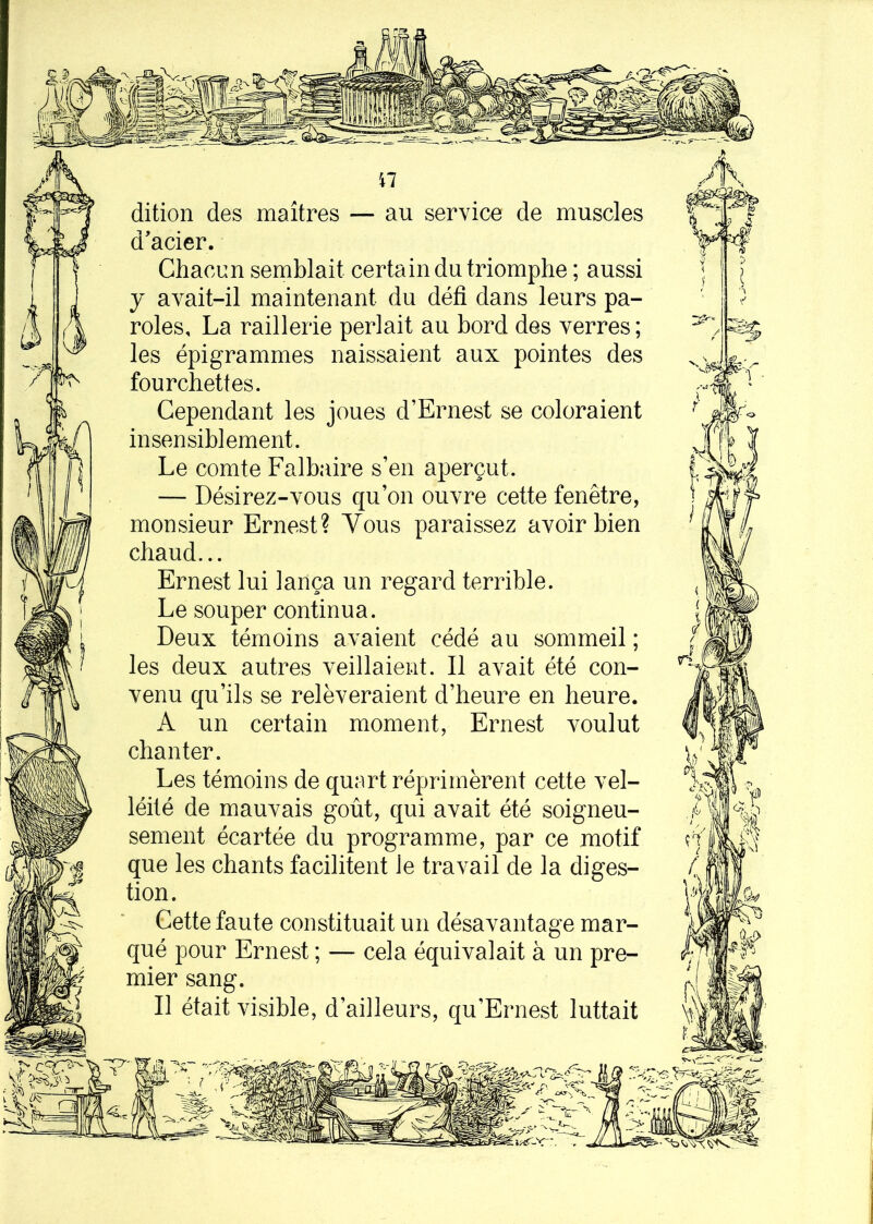 n dition des maîtres — au service de muscles d'acier. Chacun semblait certain du triomphe ; aussi y avait-il maintenant du défi dans leurs pa- roles, La raillerie perlait au bord des verres ; les épigrammes naissaient aux pointes des fourchettes. Cependant les joues d’Ernest se coloraient insensiblement. Le comte Falbaire s’en aperçut. — Désirez-vous qu’on ouvre cette fenêtre, monsieur Ernest? Yous paraissez avoir bien chaud... Ernest lui lança un regard terrible. Le souper continua. Deux témoins avaient cédé au sommeil ; les deux autres veillaient. Il avait été con- venu qu’ils se relèveraient d’heure en heure. A un certain moment, Ernest voulut chanter. Les témoins de quart réprimèrent cette vel- léité de mauvais goût, qui avait été soigneu- sement écartée du programme, par ce motif que les chants facilitent le travail de la diges- tion. Cette faute constituait un désavantage mar- qué pour Ernest ; — cela équivalait à un pre- mier sang. Il était visible, d’ailleurs, qu’Ernest luttait