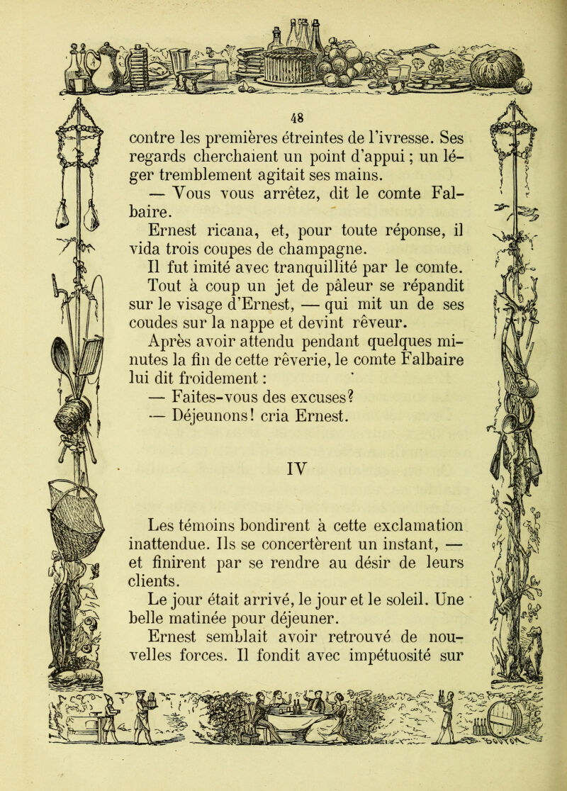 contre les premières étreintes de l’ivresse. Ses regards cherchaient un point d’appui ; un lé- ger tremblement agitait ses mains. — Vous vous arrêtez, dit le comte Fal- baire. Ernest ricana, et, pour toute réponse, il vida trois coupes de champagne. Il fut imité avec tranquillité par le comte. Tout à coup un jet de pâleur se répandit sur le visage d’Ernest, — qui mit un de ses coudes sur la nappe et devint rêveur. Après avoir attendu pendant quelques mi- nutes la fin de cette rêverie, le comte Falbaire lui dit froidement : — Faites-vous des excuses? — Déjeunons! cria Ernest. r y IY 3 Les témoins bondirent à cette exclamation inattendue. Ils se concertèrent un instant, — et finirent par se rendre au désir de leurs clients. Le jour était arrivé, le jour et le soleil. Une belle matinée pour déjeuner. Ernest semblait avoir retrouvé de nou- velles forces. Il fondit avec impétuosité sur