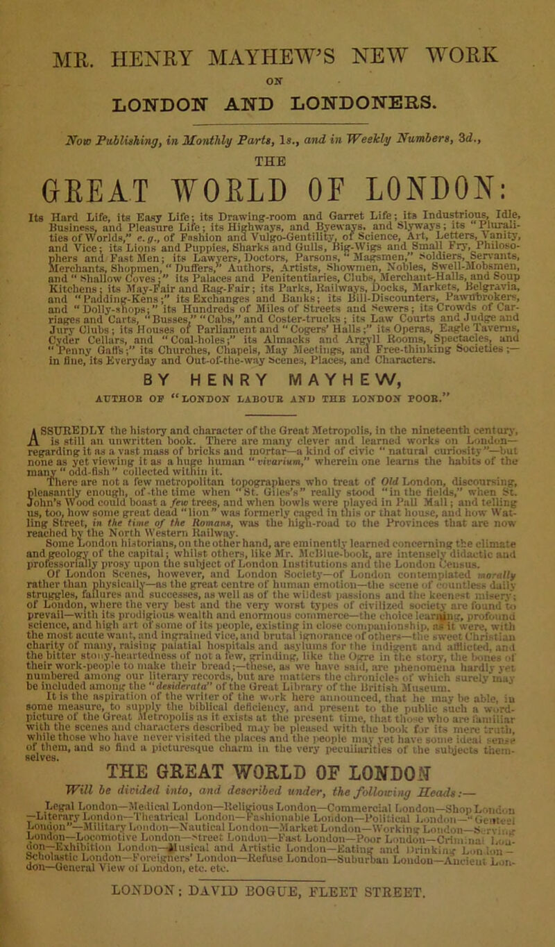 MR. HENRY MAYHEW’S NEW WORK ON LONDON AND LONDONERS. Now Publishing, in Monthly Parts, Is., and in Weekly Numbers, 3d., THE GKEAT WOELD OF LONDON: Its Hard Life, its Easy Life: its Drawing-room and Garret Life; its Industrious, Idle, Business, and Pleasure Life; its Highways, and Byewavs, and Slyways; its Plurali- ties of Worlds,” c.g., of Fashion ana Vulgo-Geutility, of Science, Art, Letters, Vanity, and Vice; its Lions and Puppies, Sharks and Gulls, Big-Wigs and Small I ry, Phuoso- Shers and Fast Men; its Lawyers, Doctors, Parsons, Magsmen,” Soldiers, Servants, [erchants. Shopmen,  Duffers,*' Authors, Artists, Showmen, Nobles, Swell-Mobsmen, and “ shallow Coves:” its Palaces and Penitentiaries, Clubs, Merchant-Halls, and Soup Kitchens; its May-Fair and Rag-Fair; its Parks, Railways, Docks, Markets, Belgravia, and ” Paading-Kens;” its Exchanges and Banks; its Bill-Discounters, Pawnbrokers, and “ Dolly-shops;” its Hundreds of Miles of Streets and hewers; its Crowds of Car- riages and Carts, Busses.” “Cabs,” and Coster-trucks; its Law Courts and Judge and Jury Clubs; its Houses of Parliament and Cogers’ Halls;” its Operas, Eagle Taverns, Cyder Cellars, and Coal-holes;” its Almacks and Argyll Rooms, Spectacles, and “Penny Gaffs;” its Churches, Chapels, May Meetings, and Free-thinking Societies;— in fine, its Everyday and Out-of-the-way Scenes, Places, and Characters. BY HENRY MAYHEW, AUTHOR OP “LONDON LABOUR AND THE LONDON POOR.” ASSUREDLY the history and character of the Great Metropolis, in the nineteenth century, is still an unwritten book. There are many clever and learned works on London— regarding it ns a vast mass of bricks and mortar—a kind of civic  natural curiosity ”—but none as yet viewing it as a huge human  vivarium,” wherein one learns the habits of the maiiy  odd-fish ” collected within it. There are not a lew metropolitan topographers who treat of Old London, discoursing, Sleasantly enough, of-the time when St. Giles’s” really stood in the fields,” when St. ohn’s Wood could boast a few trees, and when bowls were nlayed in Pall Mall; and telling us, too, how some great dead lion” was formerly caged in this or that house, aud how Wal- ling Street, in the time of the Homans, was the higli-road to the Provinces that are now reached by the North Western Railway. Some London historians, on the other hand, are eminently learned concerning the climate and geology of the capital; whilst others, like Mr. -Vic Blue-book, arc intensely didactic and professorially prosy upon the subject of London Institutions and the London Census. Of London Scenes, however, and London Society—of London contemplated morally rather than physically—as the great centre of human emotion—the scene of countless daily struggles, failures and successes, as well as of the wildest passions and the keenest misery; of London, where the very best and the very worst types of civilized society are found to prevail—with its prodigious wealth and enormous commerce—the choice leaning, profound science, and high art or some of its people, existing in close companionship, as ir were, with the most acute want, and ingrained vice, and brutal ignorance of others—the sweet Christ ian charity of many, raising palatial hospitals and asylums for the imliarent and afflicted, ami the bitter stony-heartedness of not a lew, grinding, like the Ogre in the story, the bones l their work-people to make their bread;—these, as we have said, arc phenomena hardlv vet numbered among our literary records, but are matters the chronicles of which surely‘may be included among the  desiderata” of the Great Library of the British Museum. It is the aspiration of the writer of the work here‘announced, that he may he able, in some measure, to supply the biblical deficiency, and present to the public such a w..rd- picture of the Great Metropolis as it exists at the present time, that those who are familiar with the scenes and characters described may be pleased with the book for its mere truth while those who have never visited the places and the people may yet have some ideal oi>-e of them, aud so find a picturesque charm in the very peculiarities of the subjects them- selves. THE GREAT WORLD OE LONDON- Will be divided into, and described under, the following Heails: Legal London—Medical London—Religious London—Commercial London—Shop London —Literary London— Theatrical London—Fashionable London—Political London—•‘Gem■ Londpn“—Military London—Nautical London—.Market London—Working London—S rv . I. London—Locomotive London—-street Loudon—Fast London—Poor London—Criui.ua i i- uon—Exhibition London—ilusica! and Artistic London—Eating and Drinking Lon ion- Scholastic London—Foreigners’ London—Refuse London—Suburban Loudon—Auciem i. „ uon—General \ lew ol London, etc. etc. LONDON; DAVID BOGLE, ELEET STREET.