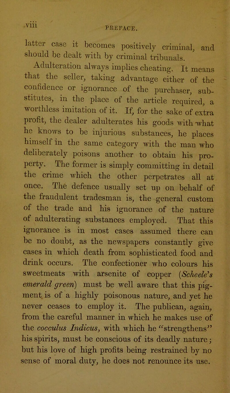 Vlll latter case it becomes positively criminal, and should be dealt with by criminal tribunals. Adulteration always implies cheating. It means that the seller, taking advantage either of the confidence or ignorance of the purchaser, sub- stitutes, in the place of the article required, a worthless imitation of it. If, for the sake of extra piofit, the dealer adulterates his goods with what he knows to be injurious substances, he places himself in the same category with the man who deliberately poisons another to obtain his pro- perty. The former is simply committing in detail the crime which the other perpetrates all at once. The defence usually set up on behalf of the fraudulent tradesman is, the general custom of the trade and his ignorance of the nature of adulterating substances employed. That this ignorance is in most cases assumed there can be no doubt, as the newspapers constantly give cases in which death from sophisticated food and drink occurs. The confectioner who colours his sweetmeats with arsenite of copper (Scheele’s emerald green) must be well aware that this pig- ment. is of a highly poisonous nature, and yet he never ceases to employ it. The publican, again, from the careful manner in which he makes use of the cocculus Indicus, with which he “strengthens” his spirits, must be conscious of its deadly nature; but his love of high profits being restrained by no sense of moral duty, he does not renounce its use.