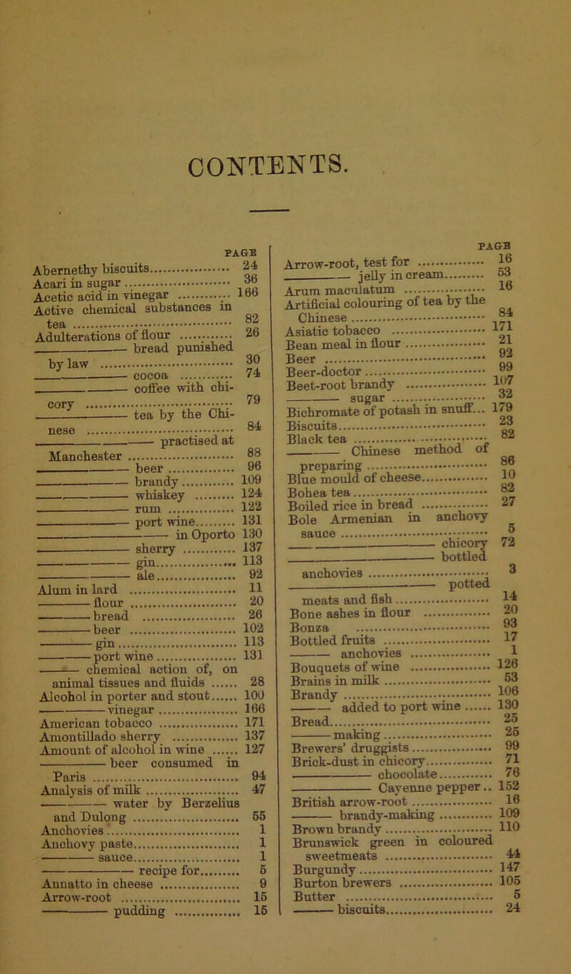 CONTENTS. PAGE Abernethy biscuit9 Acai'i in sugar Acetic acid in vinegar Active chemical substances in tea Adulterations of flour bread punished by law cocoa ... - coffee with cbi- 24 36 166 82 26 30 74 cory tea by the Chi- nese Manchester practised at beer brandy whiskey rum port wine in Oporto sherry — gm — ale Alum in lard flour bread beer gin..... port wine chemical action of, on animal tissues and fluids Alcohol in porter and stout vinegar American tobacco Amontillado sherry Amount of alcohol in wine beer consumed in 79 84 88 96 109 124 122 131 130 137 113 92 11 20 26 102 113 131 28 100 166 171 137 127 Paris 94 Analysis of milk 47 . water by Berzelius and Dulong 65 Anchovies 1 Anchovy paste 1 sauce 1 recipe for 6 Annatto in cheese 9 Arrow-root 16 pudding 16 PAGE Arrow-root, test for J® jelly in cream o3 Arum maculatum 16 Artificial colouring of tea by the Chinese Asiatic tobacco j Bean meal in flour l Beer f Beer-doctor Beet-root brandy sugar 62 Bichromate of potash in snuff... 1/9 Biscuits Black tea ••••• Chinese method ot preparing..... Blue mould of cheese Bohea tea Boiled rice in bread 37 Bole Armenian in anchovy sauce Jj chicory 72 bottled anchovies potted meats and fish Bone ashes in flour Bonza Bottled fruits anchovies Bouquets of wine Brains in milk Brandy added to port wine Bread making Brewers’ druggists Brick-dust in chicory chocolate Cayenne pepper.. British arrow-root ... brandy-making Brown brandy Brunswick green in coloured sweetmeats Burgundy Burton brewers Butter biscuits 3 14 20 93 17 1 126 63 106 130 25 26 99 71 76 152 16 109 110 44 147 105 5 24