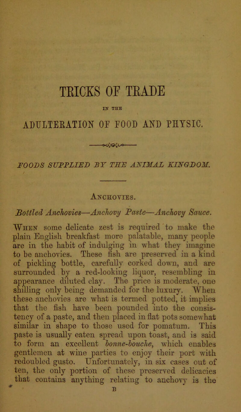 TRICKS OF TRADE IN THE ADULTERATION OF FOOD AND PHYSIC. FOODS SUPPLIED BY TEE ANIMAL KINGDOM. Anchovies. Bottled Anchovies—Anchovy Paste—Anchovy Sauce. When some delicate zest is required to make the plain English breakfast more palatable, many people are in the habit of indulging in what they imagine to be anchovies. These fish are preserved in a kind of pickling bottle, carefully corked down, and are surrounded by a red-looking liquor, resembling in appearance diluted clay. The price is moderate, one shilling only being demanded for the luxury. When these anchovies are what is termed potted, it implies that the fish have been pounded into the consis- tency of a paste, and then placed in flat pots somewhat similar in shape to those used for pomatum. This paste is usually eaten spread upon toast, and is said to form an excellent bonne-bouche, which enables gentlemen at wine parties to enjoy their port with redoubled gusto. Unfortunately, in six cases out of ten, the only portion of these preserved delicacies that contains anything relating to anchovy is the B