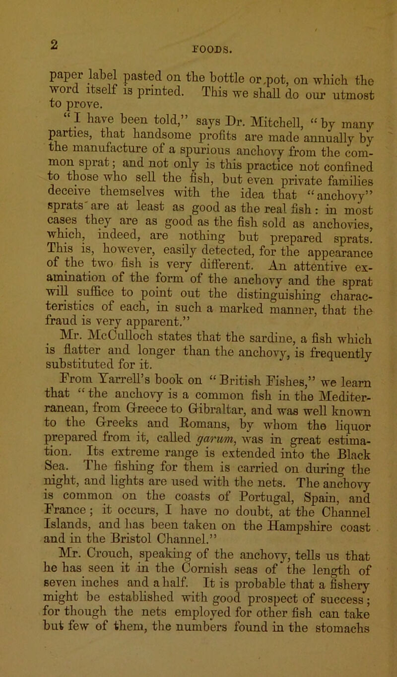 -FOODS. paper label pasted on tbe bottle or,pot, on which the word itself is printed. This we shad do our utmost to prove. I have been told, says Dr. Mitchell, “ by many parties, that handsome profits are made annually by the manufacture of a spurious anchovy from the com- mon sprat; and not only is this practice not confined to those who sell the fish, but even private families deceive themselves with the idea that “anchovy” sprats are at least as good as the real fish: in most cases they are as good as the fish sold as anchovies, which, indeed, are nothing but prepared sprats. This is, however, easily detected, for the appearance of the two fish is very different. An attentive ex- amination of the form of the anchovy and the sprat will suffice to point out the distinguishing charac- teristics of each, in such a marked manner, that the fraud is very apparent.” Mr. McCulloch states that the sardine, a fish which is flatter and longer than the anchovy, is frequently substituted for it. From Tarrell’s book on “British Fishes,” we learn that “ the anchovy is a common fish in the Mediter- ranean, from Greece to Gibraltar, and was well known to the Greeks and Bomans, by wliom the liquor prepared from it, called garim, was in great estima- tion. Its extreme range is extended into the Black Sea. The fishing for them is carried on dming the night, and lights are used with the nets. The anchovy is common on the coasts of Portugal, Spain, and France; it occurs, I have no doubt, at the Channel Islands, and has been taken on the Hampshire coast and in the Bristol Channel.” Mr. Crouch, speaking of the anchovy, tells us that he has seen it in the Cornisli seas of the length of seven inches and a half. It is probable that a fishery might be established with good prospect of success; for though the nets employed for other fish can take but few of them, the numbers found in the stomachs