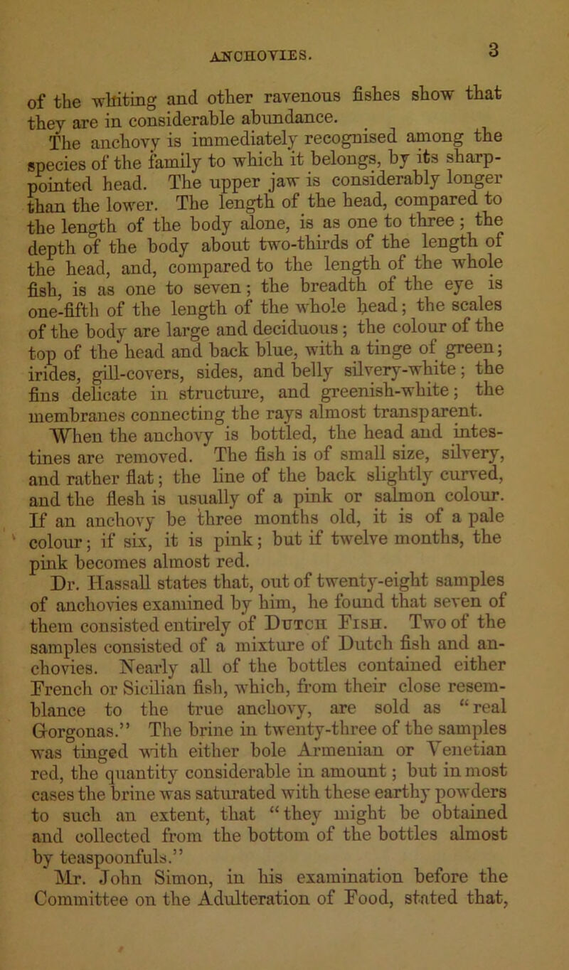 AHCHOYIES. of the whiting and other ravenous fishes show that they are in considerable abundance. The anchovy is immediately recognised among the species of the family to which it belongs, by its sharp- pointed head. The upper jaw is considerably longer than the lower. The length of the head, compared to the length of the body alone, is as one to three; the depth of the body about two-thirds of the length of the head, and, compared to the length of the whole fish, is as one to seven; the breadth of the eye is one-fifth of the length of the whole head; the scales of the body are large and deciduous ; the colour of the top of the head and back blue, with a tinge of green; irides, gill-covers, sides, and belly silvery-white; the fins delicate in structure, and greenish-white; the membranes connecting the rays almost transparent. When the anchovy is bottled, the head and intes- tines are removed. The fish is of small size, silvery, and rather flat; the line of the back slightly curved, and the flesh is usually of a pink or salmon colour. If an anchovy be three months old, it is of a pale colour; if six, it is pink; but if twelve months, the pink becomes almost red. Dr. Hassall states that, out of twenty-eight samples of anchovies examined by him, he found that seven of them consisted entirely of Dutch Fish. Two of the samples consisted of a mixture ot Dutch fish and an- chovies. Nearly all of the bottles contained either French or Sicilian fish, which, from their close resem- blance to the true anchovy, are sold as “real Grorgonas.” The brine in twenty-three of the samples was tinged with either bole Armenian or Venetian red, the quantity considerable in amount; but in most cases the brine was saturated with these earthy powders to such an extent, that “they might be obtained and collected from the bottom of the bottles almost by teaspoonfuls.” Mr. John Simon, in his examination before the Committee on the Adulteration of Food, stated that,