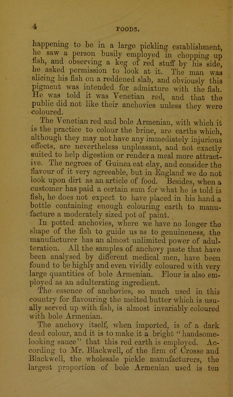F00D3. happening to be in a large pickling establishment, lie saw a person busily employed in chopping up hsh, and observing a keg of red stuff by his side, iiG asked permission to look at it. The man was slicing his fish on a reddened slab, and obviously this pigment was intended for admixture with the fish. He was told it was Venetian _ red, and that the public did not like their anchovies unless they were coloured. The Venetian red and bole Armenian, -with which it is the practice to colour the brine, are earths which, although they may not have any immediately injurious effects, are nevertheless unpleasant, and not exactly suited to help digestion or render a meal more attract- ive. The negroes of Guinea eat clay, and consider the flavour of it very agreeable, but in England we do not look upon dirt as an article of food. Besides, when a customer has paid a certain sum for what he is told is fish, he does not expect to have placed in his hand a bottle containing enough colouring earth to manu- facture a moderately sized pot of paint. In potted anchovies, where we have no longer the snape of the fish to guide us as to genuineness, the manufacturer has an almost unlimited power of adul- teration. All the samples of anchovy paste that have been analysed by different medical men, have been found to be highly and even vividly coloured with very large quantities of bole Armenian. Elour is also em- ployed as an adulterating ingredient. The essence of anchovies, so much used in this country for flavouring the melted butter which is usu- ally served up with fish, is almost invariably coloured with bole Armenian. The anchovy itself, when imported, is of a dark dead colour, and it is to make it a bright “ handsome- looking sauce” that this red earth is employed. Ac- cording to Mr. Blackwell, of the firm of Crosse and Blackwell, the wholesale pickle manufacturers, the largest proportion of bole Armenian used is ten
