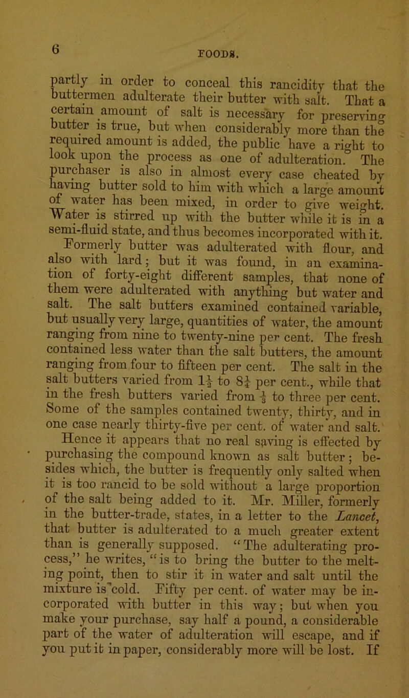 FOODS. partly m order to conceal this rancidity that the buttermen adulterate their butter with salt. That a certain amount of salt is necessary for preserving butter is true, but when considerably more than the required amount is added, the public have a rirdit to look upon the process as one of adulteration.0 The puichaser is also in almost every case cheated by having butter sold to him with which a large amount water has been mixed, in order to give weight. Water is stirred up with the butter while it is m a semi-fluid state, and thus becomes incorporated with it. Formerly butter was adulterated with flour, and also with lard; but it was found, in an examina- tion of forty-eight different samples, that none of them were adulterated with anything but water and salt. The salt butters examined contained variable, but usually very large, quantities of water, the amount ranging from nine to twenty-nine per cent. The fresh contained less water than the salt butters, the amount ranging from four to fifteen per cent. The salt in the salt butters varied from 1-1 to 8|- per cent., while that in the fresh butters varied from to three per cent. Some of the samples contained twenty, thirty, and in one case nearly thirty-five per cent, of water and salt. Hence it appears that no real saving is effected by purchasing the compound known as salt butter ; be- sides which, the butter is frequently only salted when it is too rancid to be sold without a large proportion of the salt being added to it. Mr. Miller, formerly in the butter-trade, states, in a letter to the lancet, that butter is adulterated to a much greater extent than is generally supposed. “ The adulterating pro- cess,” he writes, “is to bring the butter to the melt- ing point, then to stir it in water and salt until the mixture is'cold. Fifty per cent, of water may be in- corporated with butter in this way; but when you make your purchase, say half a pound, a considerable part of the water of adulteration will escape, and if you put it in paper, considerably more will be lost. If