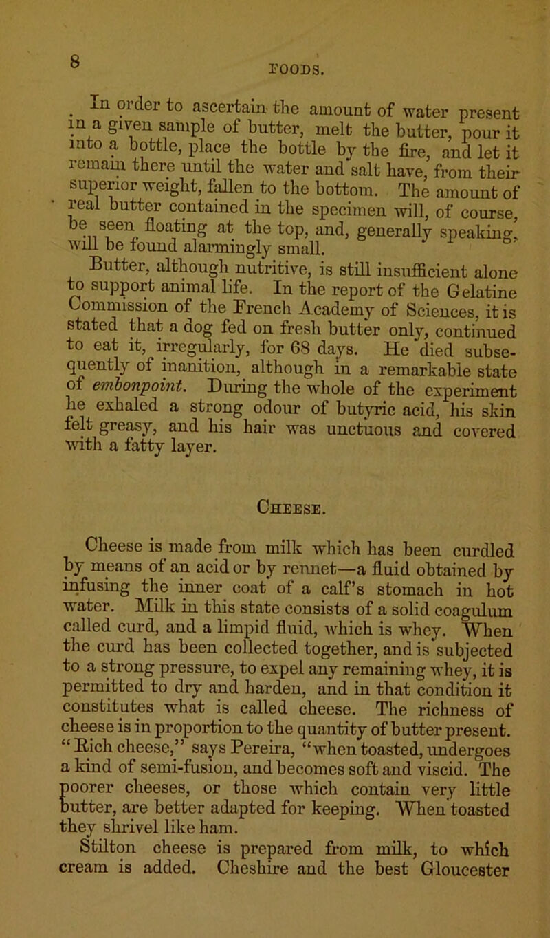 FOODS. . iU ?rder ascertain- the amount of water present in a given sample of butter, melt the butter, pour it into a bottle, place the bottle by the fire, and let it remain there until the water and salt have, from their superior weight, fallen to the bottom. The amount of real butter contained in the specimen will, of course be seen floating at the top, and, generally speaking! will be found alarmingly small. Butter, although nutritive, is still insufficient alone to support animal life. In the report of the Gelatine Commission of the Trench Academy of Sciences, it is stated that a dog fed on fresh butter only, continued to eat it, irregularly, for 68 days. He “died subse- quently of inanition, although in a remarkable state of embonpoint. During the whole of the experiment he exhaled a strong odour of butyric acid, his skin felt greasy, and his hair was unctuous and covered with a fatty layer. Cheese. Cheese is made from milk which has been curdled by means of an acid or by rennet—a fluid obtained by infusing the inner coat of a calf’s stomach in hot water. Milk in this state consists of a solid coagulum called curd, and a limpid fluid, which is whey. When the curd has been collected together, and is subjected to a strong pressure, to expel any remaining whey, it is permitted to dry and harden, and in that condition it constitutes what is called cheese. The richness of cheese is in proportion to the quantity of butter present. “ Bich cheese,” says Pereira, “when toasted, undergoes a kind of semi-fusion, and becomes soft and viscid. The Eoorer cheeses, or those which contain very little utter, are better adapted for keeping. When toasted they shrivel like ham. Stilton cheese is prepared from milk, to which cream is added. Cheshire and the best Gloucester