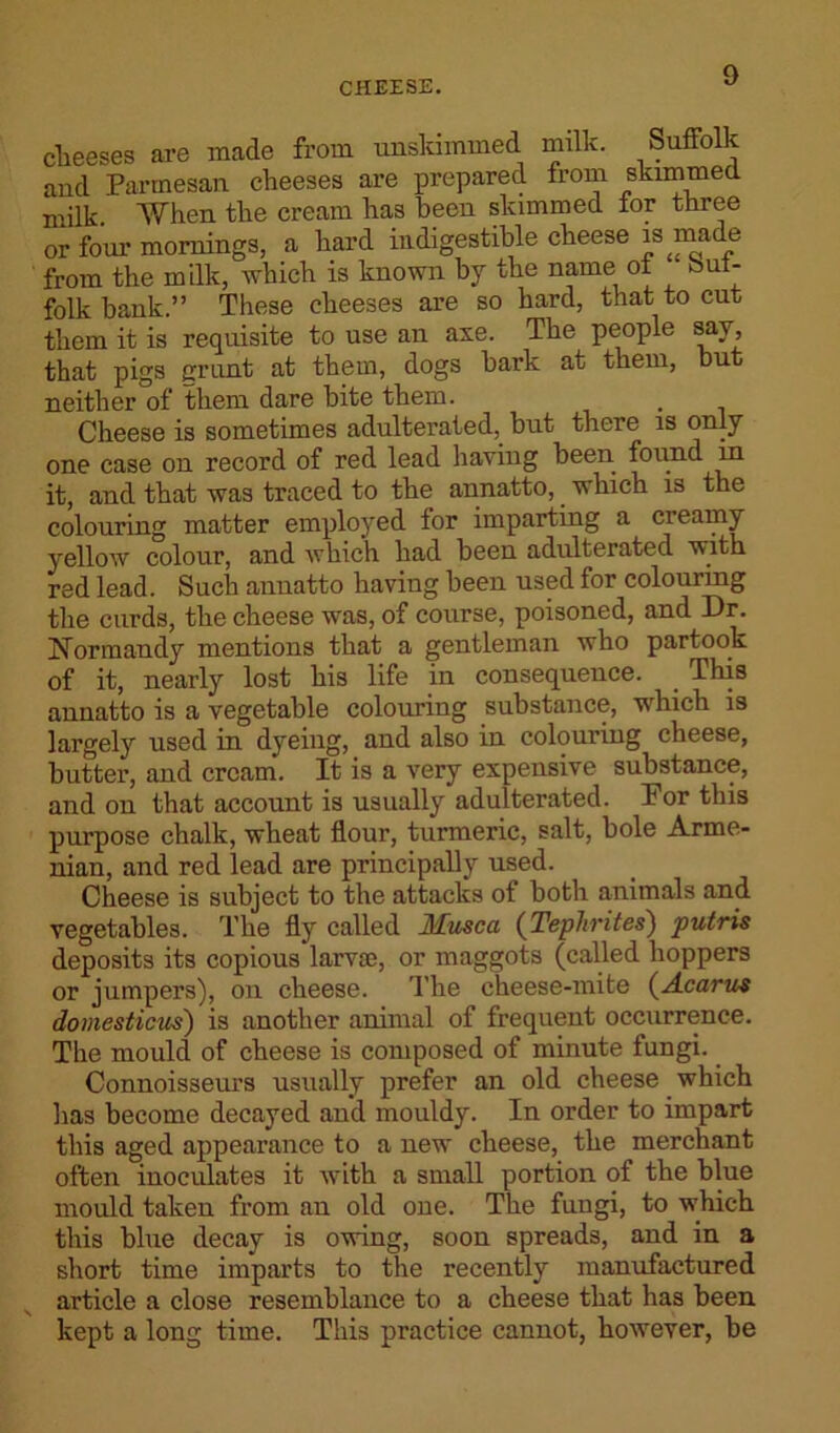 CHEESE. cheeses are made from unskimmed milk. Suffolk and Parmesan cheeses are prepared from skimmed milk. When the cream has been skimmed tor three or four mornings, a hard indigestible cheese is made from the milk, which is known by the name ot out- folk bank.” These cheeses are so hard, that to cut them it is requisite to use an axe. The people say, that pigs grunt at them, dogs bark at them, but neither of them dare bite them. Cheese is sometimes adulterated, but there is only one case on record of red lead having been found in it, and that was traced to the annatto, which is the colouring matter employed for imparting a creamy yellow colour, and which had been adulterated with red lead. Such annatto having been used for colouring the curds, the cheese was, of course, poisoned, and Dr. Normandy mentions that a gentleman who partook of it, nearly lost his life in consequence. This annatto is a vegetable colouring substance, which is largely used in dyeing, and also in colouring cheese, butter, and cream. It is a very expensive substance, and on that account is usually adulterated. Por this purpose chalk, wheat flour, turmeric, salt, bole Arme- nian, and red lead are principally used. Cheese is subject to the attacks of both animals and vegetables. The fly called Ifusca (Tephrites) putris deposits its copious larvae, or maggots (called hoppers or jumpers), on cheese. The cheese-mite (Acarus domesticus) is another animal of frequent occurrence. The mould of cheese is composed of minute fungi. Connoisseurs usually prefer an old cheese which has become decayed and mouldy. In order to impart this aged appearance to a new cheese, the merchant often inoculates it with a small portion of the blue mould taken from an old one. The fungi, to which this blue decay is owing, soon spreads, and in a short time imparts to the recently manufactured article a close resemblance to a cheese that has been kept a long time. This practice cannot, however, be