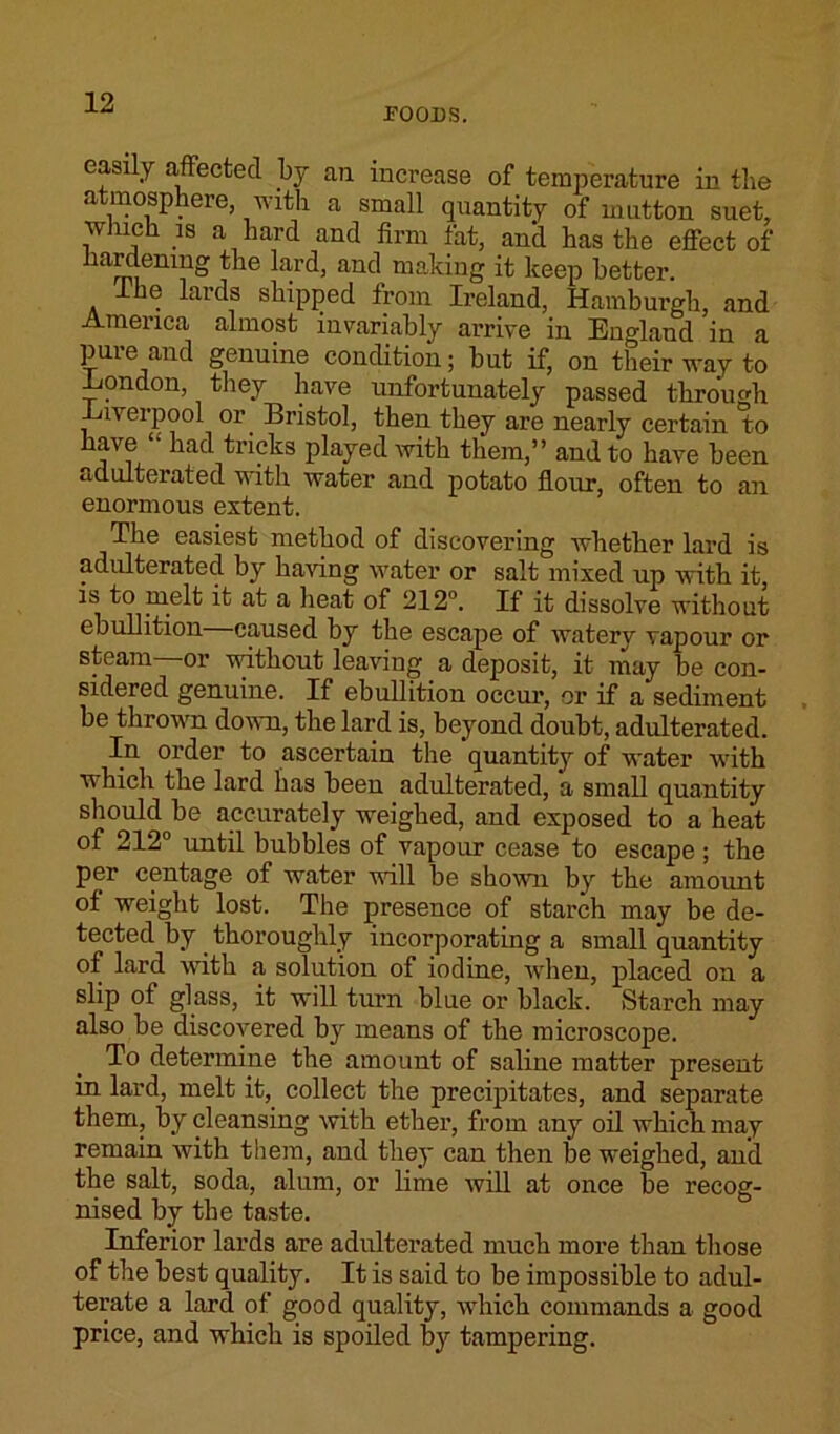 FOODS. easily affected by ail increase of temperature in the a mosphere, with a small quantity of mutton suet, which is a hard and firm fat, and has the effect of hardening the lard, and making it keep better. ike lards shipped from Ireland, Hamburgh, and America almost invariably arrive in England in a pure and genuine condition; hut if, on their way to -London, they have unfortunately passed through -Liverpool or Bristol, then they are nearly certain to have “ had tricks played with them,” and to have been adulterated with water and potato flour, often to an enormous extent. The easiest method of discovering whether lard is adulterated by having water or salt mixed up with it is to melt it at a heat of 212°. If it dissolve without ebullition caused by the escape of waterv vapour or steam—or without leaving a deposit, it may be con- sidered genuine. If ebullition occur, or if a sediment be thrown down, the lard is, beyond doubt, adulterated. In order to ascertain the quantity of water with which the lard has been adulterated, a small quantity should be accurately weighed, and exposed to a heat of 212° until bubbles of vapour cease to escape ; the per centage of water will be shown by the amount of weight lost. The presence of starch may be de- tected by thoroughly incorporating a small quantity of lard with a solution of iodine, when, placed on a slip of glass, it will turn blue or black. Starch may also be discovered by means of the microscope. To determine the amount of saline matter present in lard, melt it, collect the precipitates, and separate them, by cleansing with ether, from any oil which may remain with them, and they can then be weighed, and the salt, soda, alum, or lime will at once be recog- nised by the taste. Inferior lards are adulterated much more than those of the best quality. It is said to be impossible to adul- terate a lard of good quality, which commands a good price, and which is spoiled by tampering.