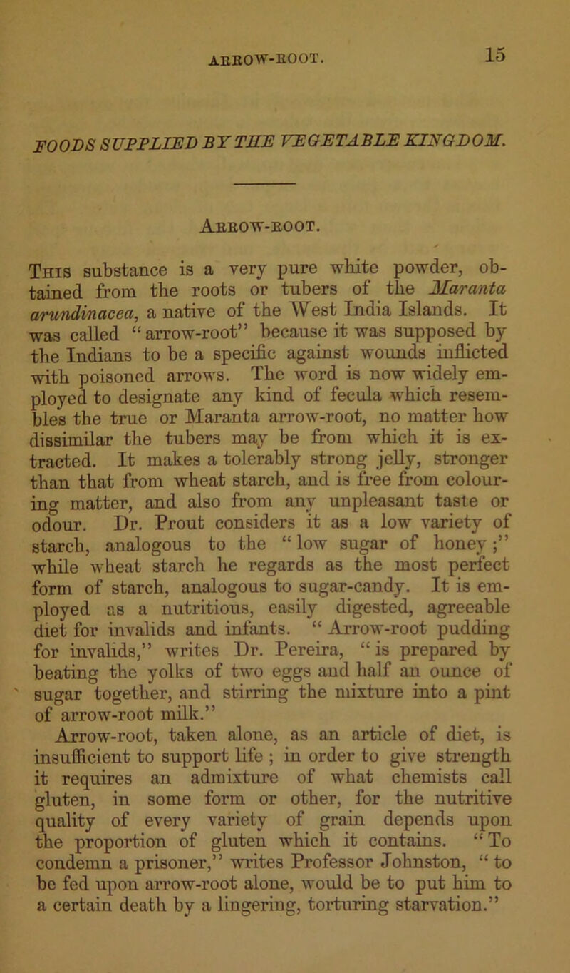AEEOW-BOOT. FOODS SUPPLIED BY THE VEGETABLE KINGDOM. Aebow-BOOT. This substance is a very pure white powder, ob- tained from the roots or tubers of the 1Laranta arundinacea, a native of the West India Islands. It was called “arrow-root” because it was supposed by the Indians to be a specific against wounds inflicted with poisoned arrows. The word is now widely em- ployed to designate any kind of fecula which resem- bles the true or Maranta arrow-root, no matter how dissimilar the tubers may be from which it is ex- tracted. It makes a tolerably strong jelly, stronger than that from wheat starch, and is free from colour- ing matter, and also from any unpleasant taste or odour. Dr. Prout considers it as a low variety of starch, analogous to the “ low sugar of honey while wheat starch he regards as the most perfect form of starch, analogous to sugar-candy. It is em- ployed as a nutritious, easily digested, agreeable diet for invalids and infants. “ Arrow-root pudding for invalids,” writes Dr. Pereira, “ is prepared by beating the yolks of two eggs and half an ounce of ' sugar together, and stirring the mixture into a pint of arrow-root milk.” Arrow-root, taken alone, as an article of diet, is insufficient to support life ; in order to give strength it requires an admixture of what chemists call gluten, in some form or other, for the nutritive quality of every variety of grain depends upon the proportion of gluten which it contains. “ To condemn a prisoner,” writes Professor Johnston, “ to be fed upon arrow-root alone, would be to put him to a certain death by a lingering, torturing starvation.”