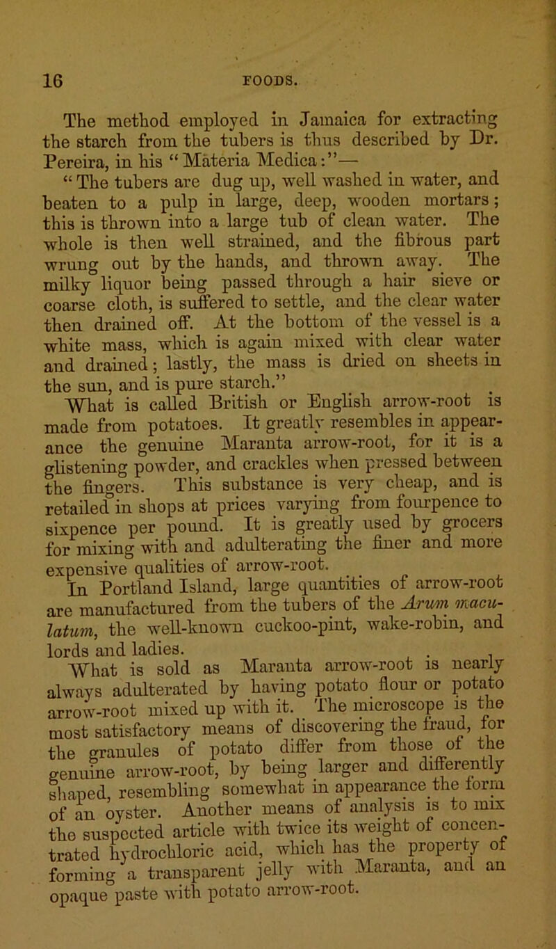 The method employed in Jamaica for extracting the starch from the tubers is thus described by Dr. Pereira, in his “Materia Medica:”— “ The tubers are dug up, well washed in water, and beaten to a pulp in large, deep, wooden mortars; this is thrown into a large tub of clean water. The whole is then well strained, and the fibrous part wrung out by the hands, and thrown away. The milky liquor being passed through a hair sieve or coarse cloth, is suffered to settle, and the clear water then drained off. At the bottom of the vessel is a white mass, which is again mixed with clear water and drained; lastly, the mass is dried on sheets in the sun, and is pure starch.” What is called British or English arrow-root is made from potatoes. It greatly resembles in appear- ance the genuine Maranta arrow-root, for it is a glistening powder, and crackles when pressed between the fingers. This substance is very cheap, and is retailed5in shops at prices varying from fourpence to sixpence per pound. It is greatly used by grocers for mixing with and adulterating the finer and more expensive qualities of arrow-root. In Portland Island, large quantities of arrow-root are manufactured from the tubers of the Arum macu- latum, the well-known cuckoo-pint, wake-robin, and lords and ladies. . What is sold as Maranta arrowr-root is nearly always adulterated by having potato flour or potato arrow-root mixed up with it. The microscope is the most satisfactory means of discovering the fraud, for the granules of potato differ from those of the genuine arrow-root, by being larger and differently shaped, resembling somewhat m appearance the form of an oyster. Another means of analysis is to mix the suspected article with twice its weight of concen- trated hydrochloric acid, which has the property of forming a transparent jelly with Maranta, and an opaque paste with potato arrow-root.