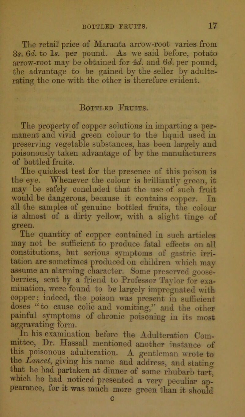 The retail price of Maranta arrow-root varies from 35. Gd. to I5. per pound. As we said before, potato arrow-root may be obtained for 4d. and Gd. per pound, tbe advantage to be gained by tbe seller by adulte- rating the one with tbe other is therefore evident. Bottled jFbuits. The property of copper solutions in imparting a per- manent and vivid green colour to the liquid used in preserving vegetable substances, has been largely and poisonously taken advantage of by the manufacturers of bottled fruits. The quickest test for the presence of this poison is the eye. Whenever the colour is brilliantly green, it maj' be safely concluded that the use of such fruit would be dangerous, because it contains copper. In all the samples of genuine bottled fruits, the colour is almost of a dirty yellow, with a slight tinge of green. The quantity of copper contained in such articles may not be sufficient to produce fatal effects on all constitutions, but serious symptoms of gastric irri- tation are sometimes produced on children which may assume an alarming character. Some preserved goose- berries, sent by a friend to Professor Taylor for exa- mination, were found to be largely impregnated with copper; indeed, the poison was present in sufficient doses “to cause colic and vomiting,” and the other painful symptoms of chronic poisoning in its most aggravating form. In his examination before the Adulteration Com- mittee, Dr. Hassall mentioned another instance of this poisonous adulteration. A gentleman wrote to the Lancet, giving his name and address, and stating that he had partaken at dinner of some rhubarb tart which he had noticed presented a very peculiar ap- pearance, for it was much more green than it should