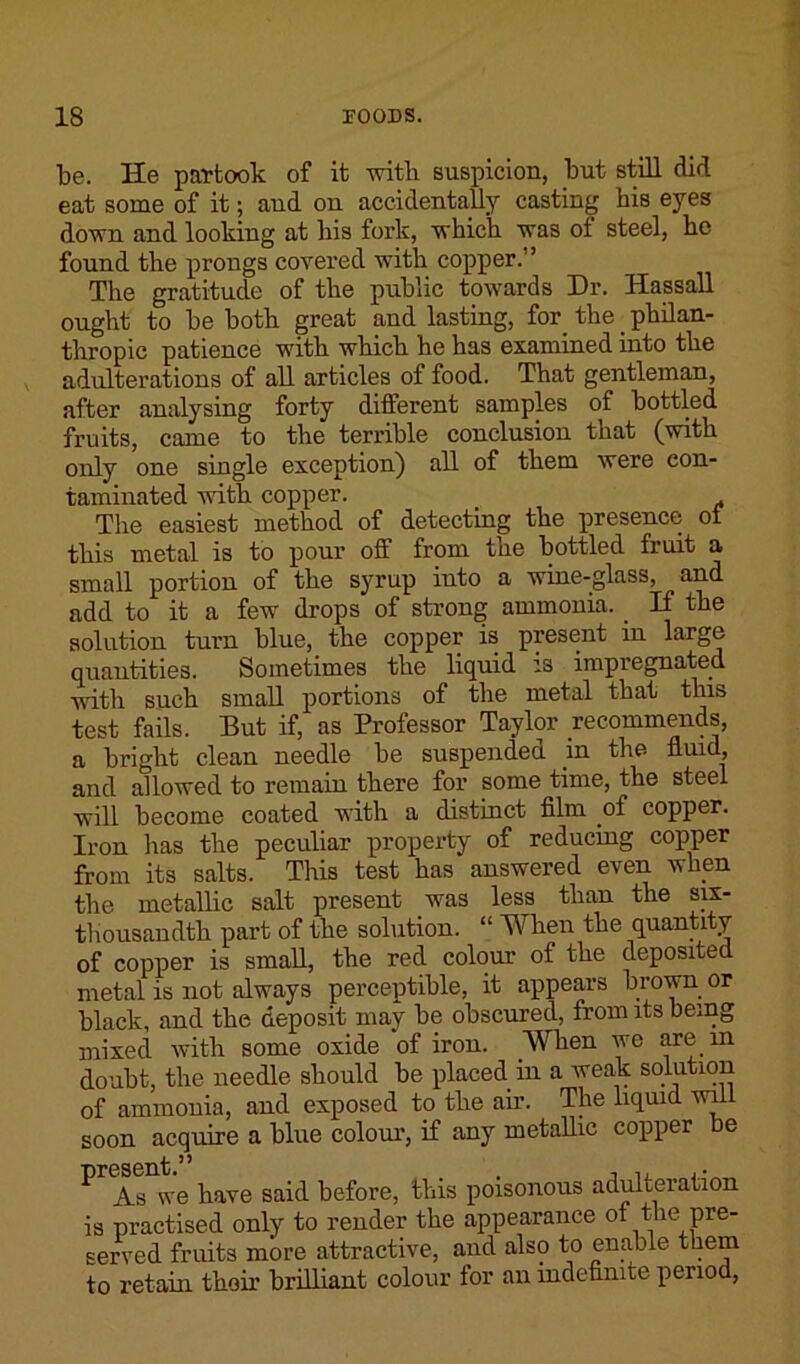 be. He partook of it with suspicion, but still did eat some of it; and on accidentally casting his eyes down and looking at his fork, which was of steel, he found the prongs covered with copper. ’ The gratitude of the public towards Dr. Hassall ought to be both great and lasting, for the philan- thropic patience with which he has examined into the adulterations of all articles of food. That gentleman, after analysing forty different samples of bottled fruits, came to the terrible conclusion that (with only one single exception) all of them were con- taminated with copper. The easiest method of detecting the presence ot this metal is to pour off from the bottled fruit a small portion of the syrup into a wine-glass, and add to it a few drops of strong ammonia. _ If the solution turn blue, the copper is present in large quantities. Sometimes the liquid is impregnated with such small portions of the metal that this test fails. But if, as Professor Taylor recommends, a bright clean needle be suspended in the fluid, and allowed to remain there for some time, the steel will become coated with a distinct film of copper. Iron has the peculiar property of reducing copper from its salts. This test has answered even when the metallic salt present was less than the six- thousandth part of the solution. “ When the quantity of copper is small, the red colour of the deposited metal is not always perceptible, it appears brown or black, and the deposit may be obscured, from its being mixed with some oxide of iron. When we are in doubt, the needle should be placed in a weak solution of ammonia, and exposed to the ah’. The liquid will soon acquire a blue colour, if any metallic copper be ^ As we have said before, this poisonous adulteration is practised only to render the appearance of the pre- served fruits more attractive, and also to enable them to retain their brilliant colour for an indefinite period,