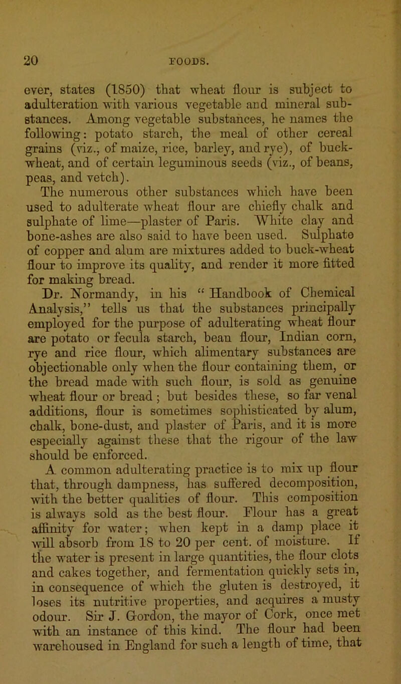 ever, states (1850) that wheat flour is subject to adulteration with various vegetable and mineral sub- stances. Among vegetable substances, he names the following: potato starch, the meal of other cereal grains (viz., of maize, rice, barley, and rye), of buck- wheat, and of certain leguminous seeds (viz., of beans, peas, and vetch). The numerous other substances which have been used to adulterate wheat flour are chiefly chalk and sulphate of lime—plaster of Paris. White clay and bone-ashes are also said to have been used. Sulphate of copper and alum are mixtures added to buck-wheat flour to improve its quality, and render it more fitted for making bread. Dr. Normandy, in his “ Handbook of Chemical Analysis,” tells us that the substances principally employed for the purpose of adulterating wheat flour are potato or fecula starch, beau flour, Indian corn, rye and rice flour, which alimentary substances are objectionable only when the flour containing them, or the bread made with such flour, is sold as genuine wheat flour or bread ; but besides these, so far venal additions, flour is sometimes sophisticated by alum, chalk, bone-dust, aud plaster of Paris, and it is more especially against these that the rigour of the law should be enforced. A common adulterating practice is to mix up flour that, through dampness, has suffered decomposition, with the better qualities of flour. This composition is always sold as the best flour. Plour has a grea,t affinity for water; when kept in a damp place it will absorb from IS to 20 per cent, of moisture. If the water is present in large quantities, the flour clots and cakes together, and fermentation quickly sets in, in consequence of which the gluten is destroyed, it loses its nutritive properties, and acquires a musty odour. Sir J. Gordon, the mayor of Cork, once met with an instance of this kind. The flour had been warehoused in England for such a length of time, that