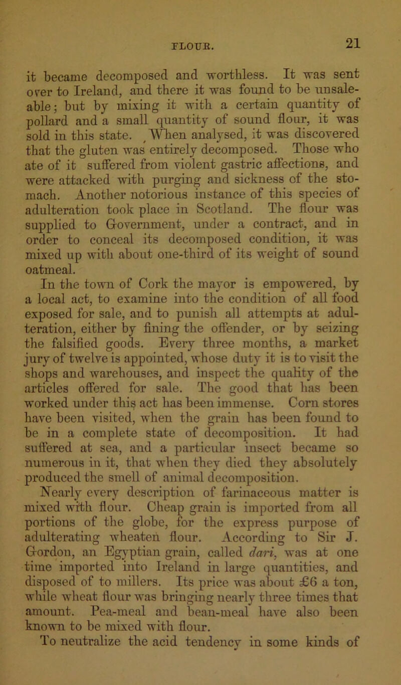 FL0TJB. it became decomposed and worthless. It was sent over to Ireland, and there it was found to be unsale- able; but by mixing it with a certain quantity of pollard and a small quantity of sound flour, it was sold in this state. ,Wben analysed, it was discovered that the gluten was entirely decomposed. Those who ate of it suffered from violent gastric affections, and were attacked with purging and sickness of tbe sto- mach. Another notorious instance of this species of adulteration took place in Scotland. The flour was supplied to Government, under a contract, and in order to conceal its decomposed condition, it was mixed up with about one-third of its weight of sound oatmeal. In the town of Cork the mayor is empowered, by a local act, to examine into the condition of all food exposed for sale, and to punish all attempts at adul- teration, either by fining the offender, or by seizing the falsified goods. Every three months, a market jury of twelve is appointed, whose duty it is to visit the shops and warehouses, and inspect the quality of the articles offered for sale. The good that has been worked under this act has been immense. Corn stores have been visited, when the grain has been found to be in a complete state of decomposition. It had suffered at sea, and a particular insect became so numerous in it, that when they died they absolutely produced the smell of animal decomposition. Nearly every description of farinaceous matter is mixed with flour. Cheap grain is imported from all portions of the globe, for the express purpose of adulterating wheaten flour. According to Sir J. Gordon, an Egyptian grain, called dari, was at one time imported into Ii’eland in large quantities, and disposed of to millers. Its price was about £6 a ton, while wheat flour was bringing nearly three times that amount. Pea-meal and bean-meal have also been known to be mixed with flour. To neutralize the acid tendency in some kinds of