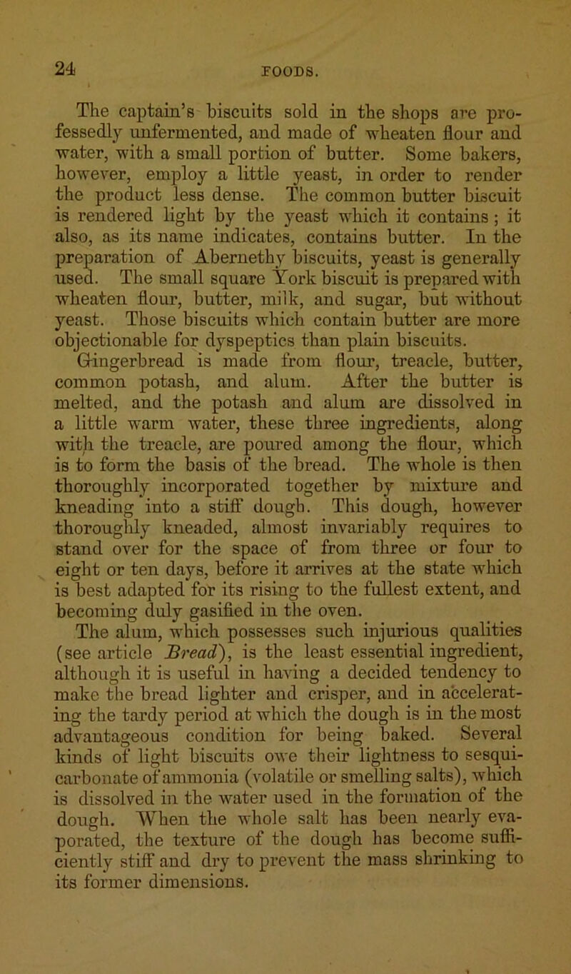 The captain’s biscuits sold in the shops arc pro- fessedly unfermented, and made of wheaten flour and water, with a small portion of butter. Some bakers, however, employ a little yeast, in order to render the product less dense. The common butter biscuit is rendered light by the yeast which it contains; it also, as its name indicates, contains butter. In the preparation of Abernethy biscuits, yeast is generally used. The small square York biscuit is prepared with wheaten flour, butter, milk, and sugar, but without yeast. Those biscuits which contain butter are more objectionable for dyspeptics than plain biscuits. Gingerbread is made from flour, treacle, butter, common potash, and alum. After the butter is melted, and the potash and alum are dissolved in a little warm water, these three ingredients, along with the treacle, are poured among the flour, which is to form the basis of the bread. The whole is then thoroughly incorporated together by mixture and kneading into a stiff dough. This dough, however thoroughly kneaded, almost invariably requires to stand over for the space of from three or four to eight or ten days, before it arrives at the state which is best adapted for its rising to the fullest extent, and becoming duly gasified in the oven. The alum, which possesses such injurious qualities (see article Bread), is the least essential ingredient, although it is useful in having a decided tendency to make the bread lighter and crisper, and in accelerat- ing the tardy period at which the dough is in the most advantageous condition for being baked. Several kinds of light biscuits owe their lightness to sesqui- carbonate of ammonia (volatile or smelling salts), which is dissolved in the water used in the formation of the dough. When the whole salt has been nearly eva- porated, the texture of the dough has become suffi- ciently stiff and dry to prevent the mass shrinking to its former dimensions.