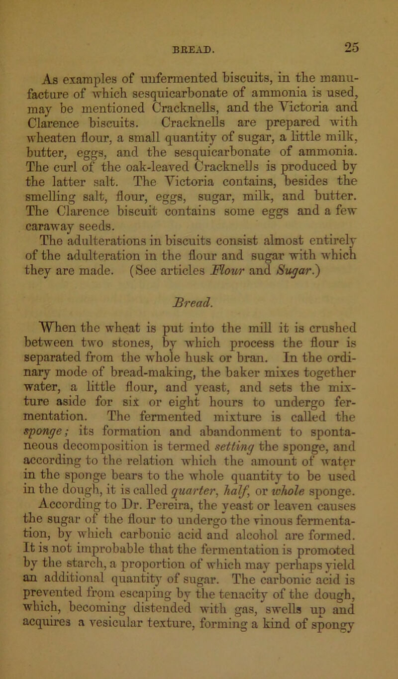 As examples of unfermented biscuits, in the manu- facture of which sesquicarbonate of ammonia is used, may be mentioned Cracknells, and the Victoria and Clarence biscuits. Cracknells are prepared with wheaten flour, a small quantity of sugar, a little milk, butter, eggs, and the sesquicarbonate of ammonia. The curl of the oak-leaved Cracknells is produced by the latter salt. The Victoria contains, besides the smelling salt, flour, eggs, sugar, milk, and butter. The Clarence biscuit contains some eggs and a few caraway seeds. The adulterations in biscuits consist almost entirely of the adulteration in the flour and sugar with which they are made. (See articles Flour and Sugarl) Bread. When the wheat is put into the mill it is crushed between two stones, by which process the flour is separated from the whole husk or bran. In the ordi- nary mode of bread-making, the baker mixes together water, a little flour, and yeast, and sets the mix- ture aside for six or eight hours to undergo fer- mentation. The fermented mixture is called the sponge; its formation and abandonment to sponta- neous decomposition is termed setting the sponge, and according to the relation which the amount of water in the sponge bears to the whole quantity to be used in the dough, it is called quarter, half, or whole sponge. According to Dr. Pereira, the yeast or leaven causes the sugar of the flour to undergo the vinous fermenta- tion, by which carbonic acid and alcohol are formed. It is not improbable that the fermentation is promoted by the starch, a proportion of which may perhaps yield an additional quantity of sugar. The carbonic acid is prevented from escaping by the tenacity of the dough, which, becoming distended with gas, swells up and acquires a vesicular texture, forming a kind of spongy