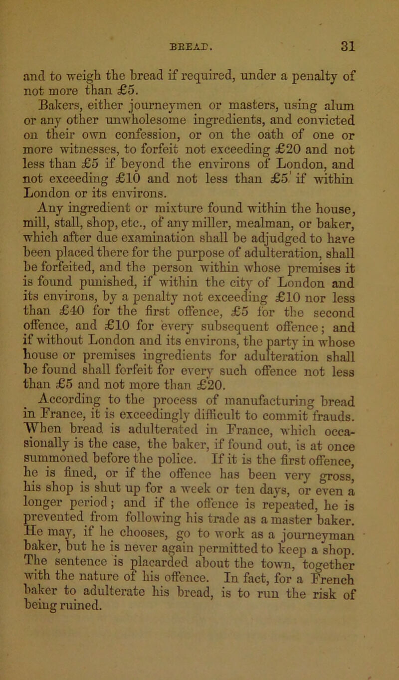 and to weigh the bread if required, under a penalty of not more than £5. Bakers, either journeymen or masters, using alum or any other unwholesome ingredients, and convicted on their own confession, or on the oath of one or more witnesses, to forfeit not exceeding £20 and not less than £5 if beyond the environs of London, and not exceeding £10 and not less than £5 if within London or its environs. Any ingredient or mixture found within the house, mill, stall, shop, etc., of any miller, mealman, or baker, which after due examination shall be adjudged to have been placed there for the purpose of adulteration, shall be forfeited, and the person within whose premises it is found punished, if within the city of London and its environs, by a penalty not exceeding £10 nor less than £40 for the first offence, £5 for the second offence, and £10 for every subsequent offence; and if without London and its environs, the party in whose house or premises ingredients for adulteration shall be found shall forfeit for ever}' such offence not less than £5 and not more than £20. According to the process of manufacturing bread in France, it is exceedingly difficult to commit frauds. When bread, is adulterated in France, which occa- sionally is the case, the baker, if found out, is at once summoned before the police. If it is the first offence, lie is fined, or if the offence has been very gross, his shop is shut up for a week or ten days, or even a longer period; and if the offence is repeated, he is prevented from following his trade as a master baker. He may, if lie chooses, go to work as a journeyman baker, but he is never again permitted to keep a shop. The sentence is placarded about the town, together with the nature of his offence. In fact, for a French baker to adulterate his bread, is to run the risk of being ruined.