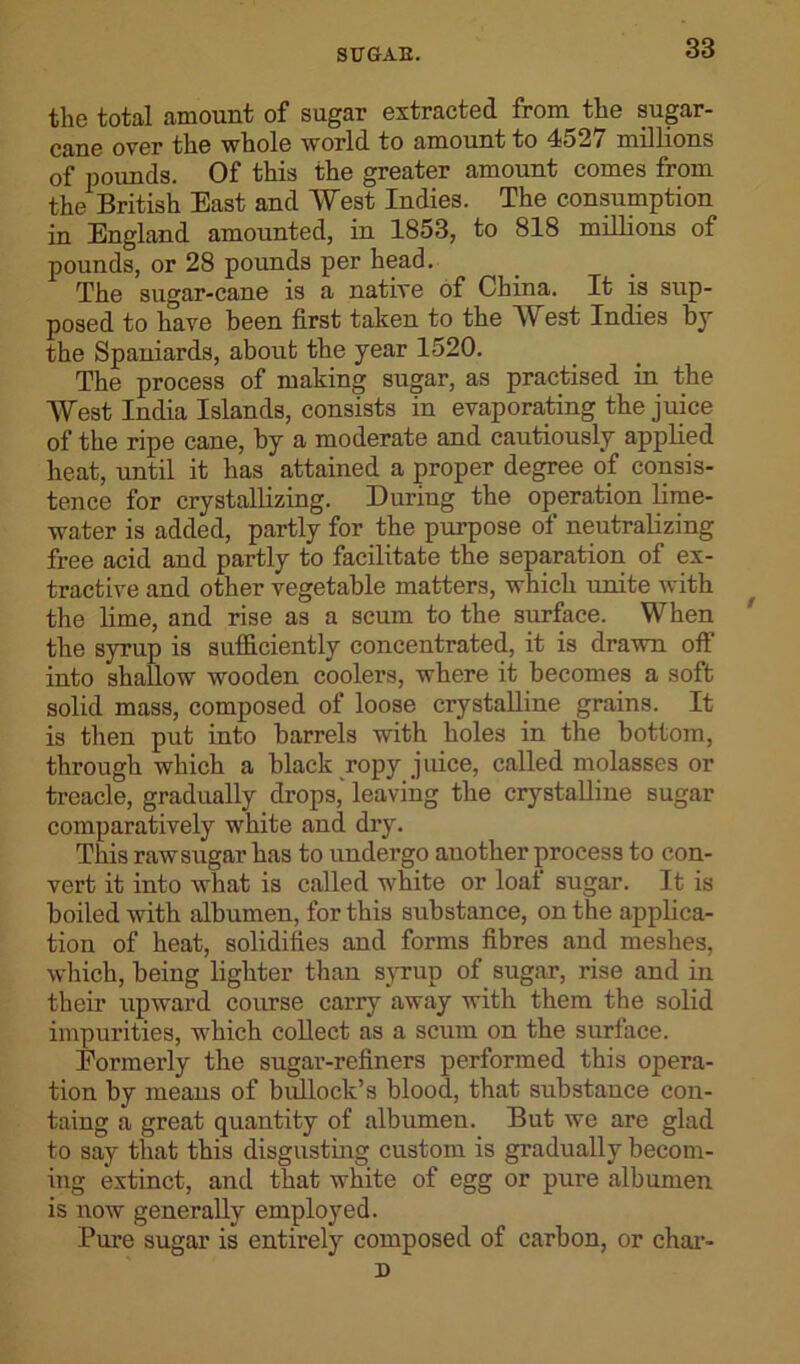 the total amount of sugar extracted from the sugar- cane over the whole world to amount to 4527 millions of pounds. Of this the greater amount comes from the British East and West Indies. The consumption in England amounted, in 1853, to 818 millions of pounds, or 28 pounds per head. The sugar-cane is a native of China. It is sup- posed to have been first taken to the West Indies by the Spaniards, about the year 1520. The process of making sugar, as practised in the West India Islands, consists in evaporating the juice of the ripe cane, by a moderate and cautiously applied heat, until it has attained a proper degree of1 consis- tence for crystallizing. During the operation lime- water is added, partly for the purpose of neutralizing free acid and partly to facilitate the separation of ex- tractive and other vegetable matters, which unite with the lime, and rise as a scum to the surface. When the syrup is sufficiently concentrated, it is drawn oft into shallow wooden coolers, where it becomes a soft solid mass, composed of loose crystalline grains. It is then put into barrels with holes in the bottom, through which a black ropy juice, called molasses or treacle, gradually drops, leaving the crystalline sugar comparatively white and dry. This raw sugar has to undergo another process to con- vert it into what is called white or loaf sugar. It is boiled with albumen, for this substance, on the applica- tion of heat, solidifies and forms fibres and meshes, which, being lighter than syrup of sugar, rise and in their upward course carry away with them the solid impurities, which collect as a scum on the surface. Formerly the sugar-refiners performed this opera- tion by means of bullock’s blood, that substance con- taing a great quantity of albumen. But we are glad to say that this disgusting custom is gradually becom- ing extinct, and that white of egg or pure albumen is now generally employed. Pure sugar is entirely composed of carbon, or char-