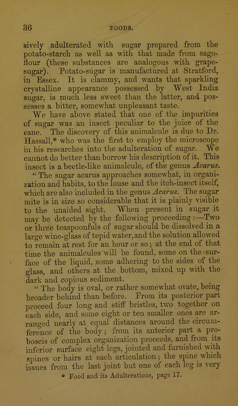 sively adulterated with sugar prepared from the potato-starch as well as with that made from sago- iiour (these substances are analogous with grape- sugar). Potato-sugar is manufactured at Stratford, in Essex. It is clammy, and wants that sparkling crystalline appearance possessed by West India sugar, is much less sweet than the latter, and pos- sesses a bitter, somewhat unpleasant taste. We have above stated that one of the impurities of sugar was an insect peculiar to the juice of the cane. The discovery of this animalcule is due to Dr. Hassall,* who was the first to employ the microscope in his researches into the adulteration of sugar. We cannot do better than borrow his description of it. This insect is a beetle-like animalcule, of the genus Acarus. “ The sugar acarus approaches somewhat, in organi- zation and habits, to the louse and the itch-insect itself, which are also included in the genus Acarus. The sugar mite is in size so considerable that it is plainly visible to the unaided sight. When present in sugar it may be detected by the following proceeding :—Two or three teaspoonfuls of sugar should be dissolved in a large wine-glass of tepid water, and the solution allowed to remain at rest for an hour or so ; at the end of that time the animalcules will be found, some on the sur- face of the liquid, some adhering to the sides of the glass, and others at the bottom, mixed up with the dark and copious sediment. “ The body is oval, or rather somewhat ovate, being broader behind than before. Erom its posterior part proceed four long and stiff bristles, two together on each side, and some eight or ten smaller ones are ar- ranged nearly at equal distances around the circum- ference of the body ; from its anterior part a pro- boscis of complex organization proceeds, and from its inferior surface eight legs, jointed and furnished with spines or hairs at each articulation; the spine which issues from the last joint but one of each leg is very * Food and its Adulterations, page 17.