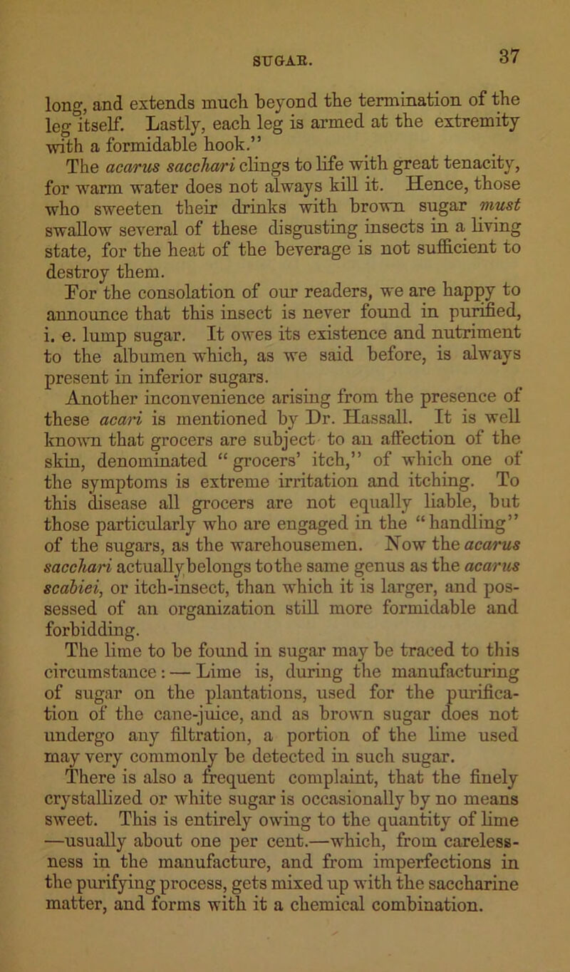 long, and extends much beyond the termination of the leg itself. Lastly, each leg is armed at the extremity with a formidable hook.” The acanis sacchari clings to life with great tenacity, for warm water does not always kill it. Hence, those who sweeten their drinks with brown sugar must swallow several of these disgusting insects in a living state, for the heat of the beverage is not sufficient to destroy them. For the consolation of our readers, we are happy to announce that this insect is never found in purified, i. e. lump sugar. It owes its existence and nutriment to the albumen which, as we said before, is always present in inferior sugars. Another inconvenience arising from the presence of these acari is mentioned by Dr. Hassall. It is well known that grocers are subject to an affection of the skin, denominated “grocers’ itch,” of which one of the symptoms is extreme irritation and itching. To this disease all grocers are not equally liable, but those particularly who are engaged in the “handling” of the sugars, as the warehousemen. Now theacarws sacchari actuallybelongs to the same genus as the acarus scabiei, or itch-insect, than which it is larger, and pos- sessed of an organization still more formidable and forbidding. The lime to be found in sugar may be traced to this circumstance: — Lime is, during the manufacturing of sugar on the plantations, used for the purifica- tion of the cane-juice, and as brown sugar does not undergo any filtration, a portion of the lime used may very commonly be detected in such sugar. There is also a frequent complaint, that the finely crystallized or white sugar is occasionally by no means sweet. This is entirely owing to the quantity of lime —usually about one per cent.—which, from careless- ness in the manufacture, and from imperfections in the purifying process, gets mixed up with the saccharine matter, and forms with it a chemical combination.