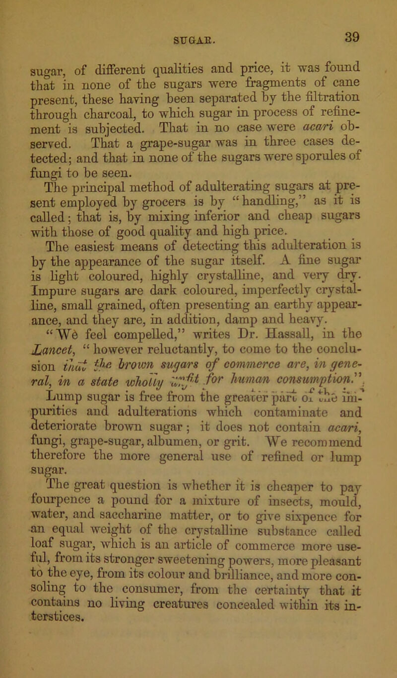 sugar, of different qualities and price, it was found that in none of the sugars were fragments of cane present, these having been separated by the filtration through charcoal, to which sugar in process of refine- ment is subjected. That in no case were acari ob- served. That a grape-sugar was in three cases de- tected; and that in none of the sugars were sporules of fungi to be seen. The principal method of adulterating sugars at pre- sent employed by grocers is by “handling,” as it is called; that is, by mixing inferior and cheap sugars with those of good quality and high price. The easiest means of detecting this adulteration is by the appearance of the sugar itself. A fine sugar is fight coloured, highly crystalline, and very dry. Impure sugars are dark coloured, imperfectly crystal- line, small grained, often presenting an earthy appear- ance, and they are, in addition, damp and heavy. “Wd feel compelled,” writes Dr. Hassall, in the Lancet, “ however reluctantly, to come to the conclu- sion that the brown sugars of commerce are, in gene- ral, in a state wholly Xtf* f°r human consumption.'. Lump sugar is free from the greater part ox xfie im- purities and adulterations which contaminate and deteriorate brown sugar; it does not contain acari, fungi, grape-sugar, albumen, or grit. We recommend therefore the more general use of refined or lump sugar. The great question is whether it is cheaper to pay fourpence a pound for a mixture of insects, mould, water, and saccharine matter, or to give sixpence for an equal weight of the crystalline substance called loaf sugar, which is an article of commerce more use- ful, from its stronger sweetening powers, more pleasant to the eye, from its colour aud brilliance, and more con- soling to the consumer, from the certainty that it contains no living creatures concealed within its in- terstices.