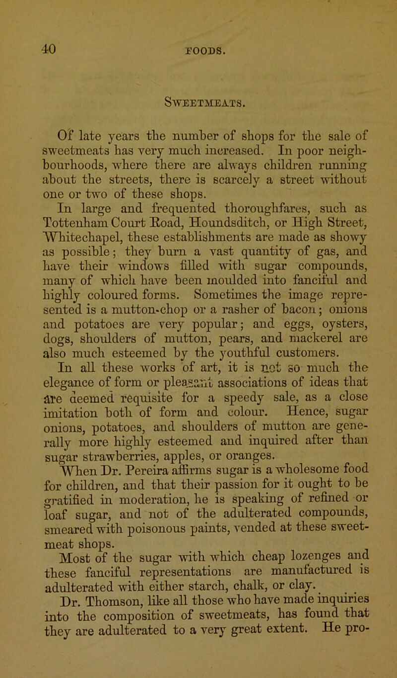 Sweetmeats. Of late years the number of shops for the sale of sweetmeats has very much increased. In poor neigh- bourhoods, where there are always children running about the streets, there is scarcely a street without one or two of these shops. In large and frequented thoroughfares, such as Tottenham Court Road, Houndsditch, or High Street, Whitechapel, these establishments are made as showy as possible; they burn a vast quantity of gas, and have their windows tilled with sugar compounds, many of which have been moulded into fanciful and highly coloured forms. Sometimes the image repre- sented is a mutton-chop or a rasher of bacon; onions and potatoes are very popular; and eggs, oysters, dogs, shoulders of mutton, pears, and mackerel are also much esteemed by the youthful customers. In all these works of art, it is not so much the elegance of form or pleasant associations of ideas that ate deemed, requisite for a speedy sale, as a close imitation both of form and colour. Hence, sugar onions, potatoes, and shoulders of mutton are gene- rally more highly esteemed and inquired after than sugar strawberries, apples, or oranges. WTien Dr. Pereira affirms sugar is a wholesome food for children, and that their passion for it ought to be gratified in moderation, he is speaking of refined or loaf sugar, and not of the adulterated compounds, smeared with poisonous paints, vended at these sweet- meat shops. Most of the sugar with which cheap lozenges and these fanciful representations are manufactured is adulterated with either starch, chalk, or clay.. Dr. Thomson, like all those who have made inquiries into the composition of sweetmeats, has found that they are adulterated to a very great extent. He pro-