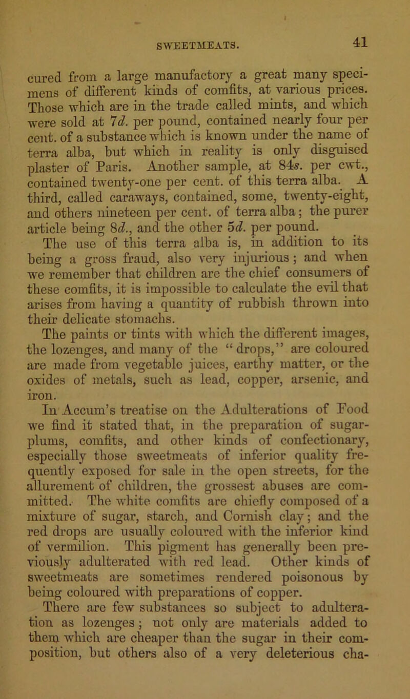 cured from a large manufactory a great many speci- mens of different kinds of comfits, at various prices. Those which are in the trade called mints, and which were sold at Id. per pound, contained nearly four per cent, of a substance which is known under the name of terra alba, but which in reality is only disguised plaster of Paris. Another sample, at 84s. per cwt., contained twenty-one per cent, of this terra alba. A third, called caraways, contained, some, twenty-eight, and others nineteen per cent, of terra alba; the purer article being 8c?., and the other 5d. per pound. The use of this terra alba is, in addition to its being a gross fraud, also very injurious; and when we remember that children are the chief consumers of these comfits, it is impossible to calculate the evil that arises from having a quantity of rubbish thrown into their delicate stomachs. The paints or tints with which the different images, the lozenges, and many of the “ drops,” are coloured are made from vegetable juices, earthy matter, or the oxides of metals, such as lead, copper, arsenic, and iron. In Accum’s treatise on the Adulterations of Food we find it stated that, in the preparation of sugar- plums, comfits, and other kinds of confectionary, especially those sweetmeats of inferior quality fre- quently exposed for sale in the open streets, for the allurement of children, the grossest abuses are com- mitted. The white comfits are chiefly composed of a mixture of sugar, starch, and Cornish clay; and the red drops are usually coloured with the inferior kind of vermilion. This pigment has generally been pre- viously adulterated with red lead. Other kinds of sweetmeats are sometimes rendered poisonous by being coloured with preparations of copper. There are few substances so subject to adultera- tion as lozenges ; not only are materials added to them which are cheaper than the sugar in their com- position, but others also of a very deleterious cha-