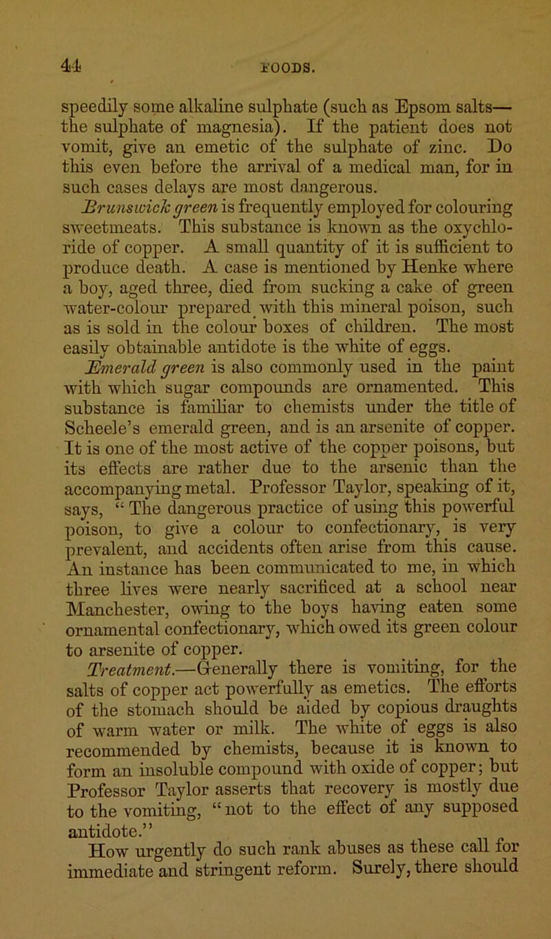 speedily some alkaline sulphate (such as Epsom salts— the sulphate of magnesia). If the patient does not vomit, give an emetic of the sulphate of zinc. Do this even before the arrival of a medical man, for in such cases delays are most dangerous. Brunswick green is frequently employed for colouring sweetmeats. This substance is known as the oxychlo- ride of copper. A small quantity of it is sufficient to produce death. A case is mentioned by Henke where a hoy, aged three, died from sucking a cake of green water-colour prepared with this mineral poison, such as is sold in the colour boxes of children. The most easily obtainable antidote is the white of eggs. Emerald green is also commonly used in the paint with which sugar compounds are ornamented. This substance is familiar to chemists under the title of Scheele’s emerald green, and is an arsenite of copper. It is one of the most active of the copper poisons, but its effects are rather due to the arsenic than the accompanying metal. Professor Taylor, speaking of it, says, “ The dangerous practice of using this powerful poison, to give a colour to confectionary, is very prevalent, and accidents often arise from this cause. An instance has been communicated to me, in which three lives were nearly sacrificed at a school near Manchester, owing to the boys having eaten some ornamental confectionary, which owed its green colour to arsenite of copper. Treatment.—Generally there is vomiting, for the salts of copper act powerfully as emetics. The efforts of the stomach should be aided by copious draughts of warm water or milk. The white of eggs is also recommended by chemists, because it is known to form an insoluble compound with oxide of copper; but Professor Taylor asserts that recovery is mostly due to the vomiting, “ not to the effect of any supposed antidote.” How urgently do such rank abuses as these call for immediate and stringent reform. Surely, there should