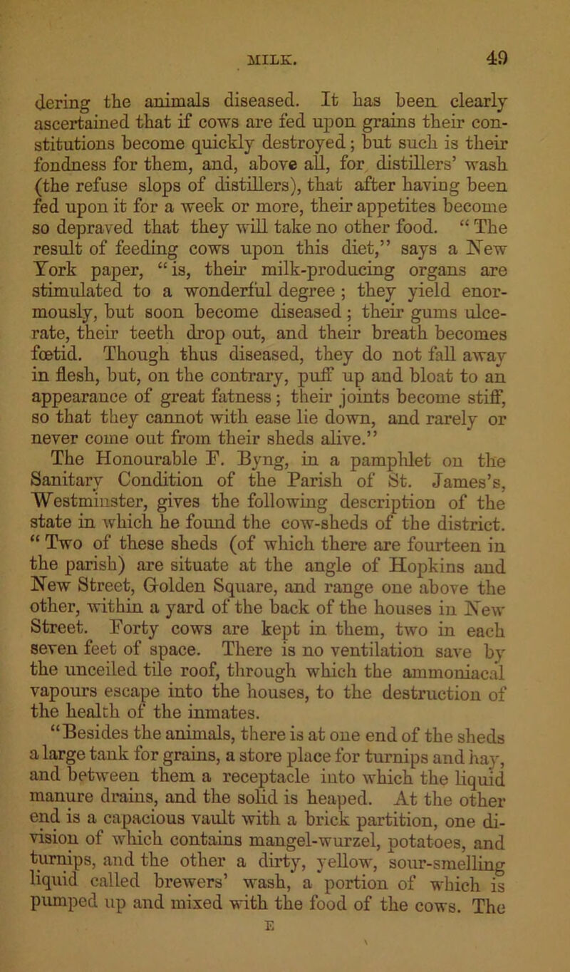 dering the animals diseased. It has been clearly ascertained that if cows are fed upon grains their con- stitutions become quickly destroyed; but such is their fondness for them, and, above all, for distillers’ wash (the refuse slops of distillers), that after having been fed upon it for a week or more, their appetites become so depraved that they will take no other food. “ The result of feeding cows upon this diet,” says a New York paper, “is, their milk-producing organs are stimulated to a wonderful degree ; they yield enor- mously, but soon become diseased; their gums ulce- rate, their teeth drop out, and their breath becomes foetid. Though thus diseased, they do not fall away in flesh, but, on the contrary, puff up and bloat to an appearance of great fatness ; their joints become stiff1, so that they cannot with ease lie down, and rarely or never come out from their sheds alive.” The Honourable F. Byng, in a pamphlet on the Sanitary Condition of the Parish of St. James’s, Westminster, gives the following description of the state in which he found the cow-sheds of the district. “ Two of these sheds (of which there are fourteen in the parish) are situate at the angle of Hopkins and New Street, Golden Square, and range one above the other, within a yard of the back of the houses in New Street. Forty cows are kept in them, two in each seven feet of space. There is no ventilation save by the unceiled tile roof, through which the ammoniacal vapours escape into the houses, to the destruction of the health of the inmates. “Besides the animals, there is at one end of the sheds a large tank for grains, a store place for turnips and hay, and between them a receptacle into which the liquid manure drains, and the solid is heaped. At the other end is a capacious vault with a brick partition, one di- vision of which contains mangel-wurzel, potatoes, and turnips, and the other a dirty, yellow, sour-smelling liquid called brewers’ wash, a portion of which is pumped up and mixed with the food of the cows. The E