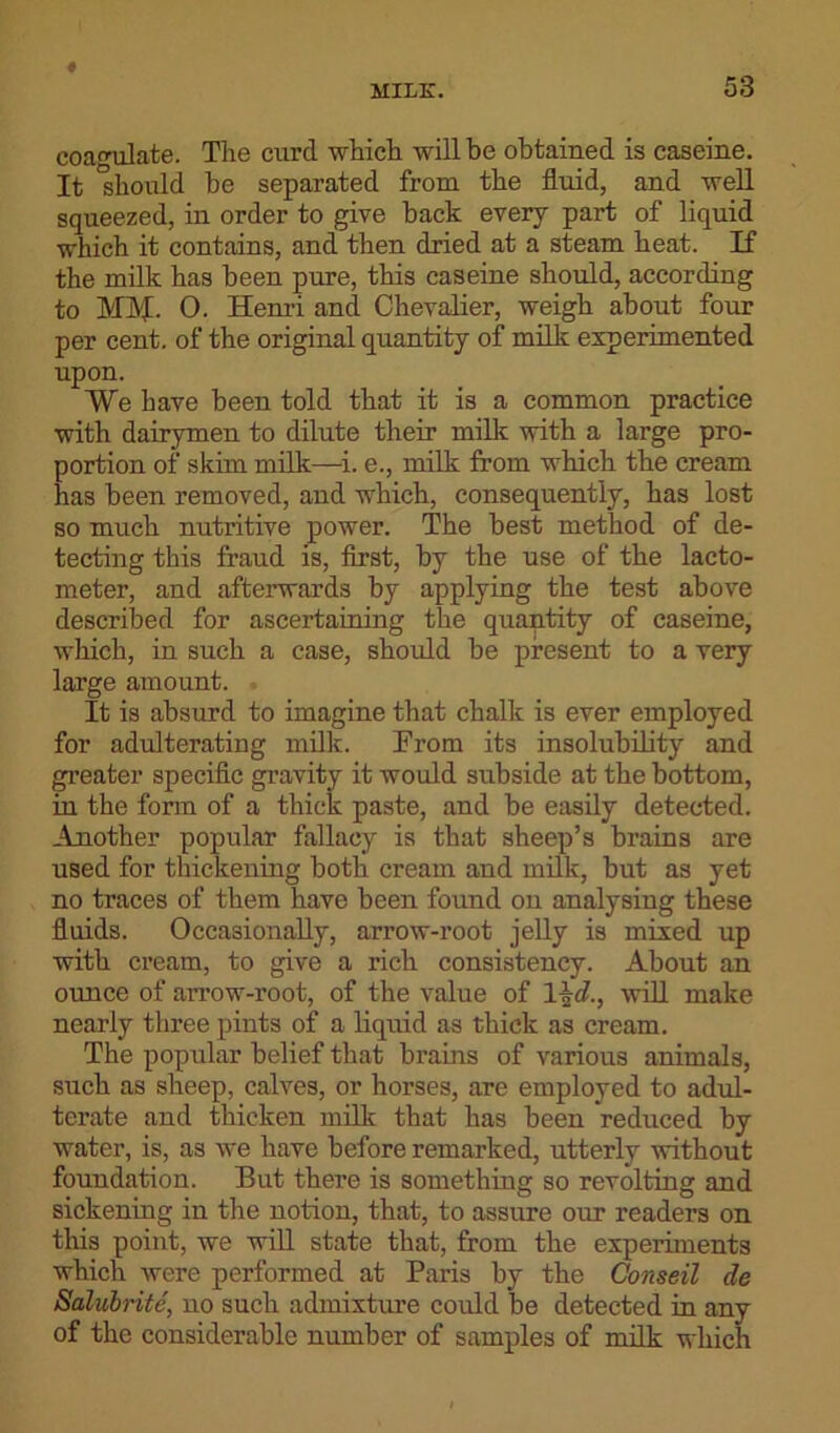 coagulate. The curd which will be obtained is caseine. It should be separated from the fluid, and well squeezed, in order to give back every part of liquid which it contains, and then dried at a steam heat. If the milk has been pure, this caseine should, according to MM- O. Henri and Chevalier, weigh about four per cent, of the original quantity of milk experimented upon. We have been told that it is a common practice with dairymen to dilute their milk with a large pro- portion of skim milk—i. e., milk from which the cream has been removed, and which, consequently, has lost so much nutritive power. The best method of de- tecting this fraud is, first, by the use of the lacto- meter, and afterwards by applying the test above described for ascertaining the quantity of caseine, which, in such a case, should be present to a very large amount. It is absurd to imagine that chalk is ever employed for adulterating milk. From its insolubility and greater specific gravity it would subside at the bottom, in the form of a thick paste, and be easily detected. Another popular fallacy is that sheep’s brains are used for thickening both cream and milk, but as yet no traces of them have been found on analysing these fluids. Occasionally, arrow-root jelly is mixed up with cream, to give a rich consistency. About an ounce of arrow-root, of the value of 1 \d., will make nearly three pints of a liquid as thick as cream. The popular belief that brains of various animals, such as sheep, calves, or horses, are employed to adul- terate and thicken milk that has been reduced by water, is, as we have before remarked, utterly without foundation. But there is something so revolting and sickening in the notion, that, to assure our readers on this point, we will state that, from the experiments which were performed at Paris by the Conseil de Salubrite, no such admixture could be detected in any of the considerable number of samples of milk which