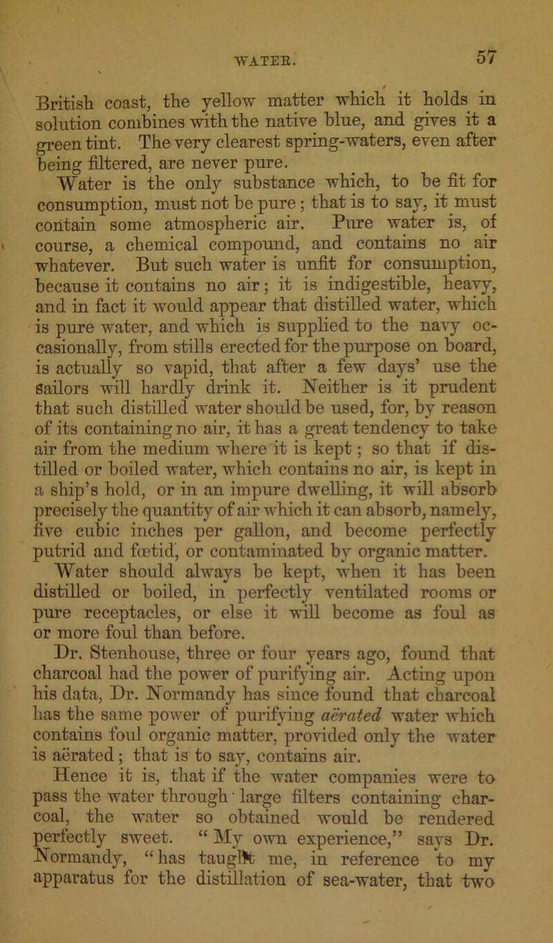 British coast, the yellow matter which it holds in solution combines with the native blue, and gives it a green tint. The very clearest spring-waters, even after being filtered, are never pure. Water is the only substance which, to be fit for consumption, must not be pure; that is to say, it must contain some atmospheric air. Pure water is, of course, a chemical compound, and contains no air whatever. But such water is unfit for consumption, because it contains no air; it is indigestible, heavy, and in fact it would appear that distilled water, which is pure water, and which is supplied to the navy oc- casionally, from stills erected for the purpose on board, is actually so vapid, that after a few days’ use the Sailors will hardly drink it. Neither is it prudent that such distilled water should be used, for, by reason of its containing no air, it has a great tendency to take air from the medium where it is kept; so that if dis- tilled or boiled water, which contains no air, is kept in a ship’s hold, or in an impure dwelling, it will absorb precisely the quantity of air which it can absorb, namely, five cubic inches per gallon, and become perfectly putrid and foetid, or contaminated by organic matter. Water should always be kept, when it has been distilled or boiled, in perfectly ventilated rooms or pure receptacles, or else it will become as foul as or more foul than before. Dr. Stenhouse, three or four years ago, found that charcoal had the power of purifying air. Acting upon his data, Dr. Normandy has since found that charcoal has the same power of purifying aerated water which contains foul organic matter, provided only the water is aerated; that is to say, contains air. Hence it is, that if the water companies were to pass the water through large filters containing char- coal, the water so obtained would be rendered perfectly sweet. “ My own experience,” says Dr. Normandy, “has taught me, in reference to my apparatus for the distillation of sea-water, that two