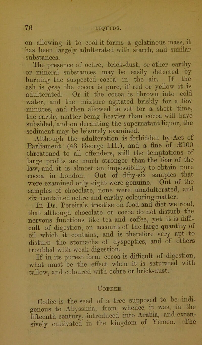 7G on allowing it to cool it forms a gelatinous mass, it has been largely adulterated with starch, and similar substances. The presence of ochre, brick-dust, or other earthy or mineral substances may be easily detected by burning the suspected cocoa in the air. If the ash is grey the cocoa is pure, if red or yellow it is adulterated. Or if the cocoa is thrown into cold water, and the mixture agitated briskly for a few minutes, and then allowed to set for a short time, the earthy matter being heavier than cocoa will have subsided, and on decanting the supernatant liquor, the sediment may be leisurely examined. Although the adulteration is forbidden by Act of Parliament (43 George III.), and a fine of £100 threatened to all offenders, still the temptations of large profits are much stronger than the fear of the law, and it is almost an impossibility to obtain pure cocoa in London. Out of fifty-six samples that were examined only eight were genuine. Out of the samples of chocolate, none were unadulterated, and six contained ochre and earthy colouring matter. In Dr. Pereira’s treatise on food and diet we read, that although chocolate or cocoa do not disturb the nervous functions like tea and coflee, yet it is diffi- cult of digestion, on account of the large quantity of oil which it contains, and is therefore very apt to disturb the stomachs of dyspeptics, and of others troubled with weak digestion. If in its purest form cocoa is difficult of digestion, what must be the effect when it is saturated with tallow, and coloured with ochre or brick-dust. Coupee. Coffee is the seed of a tree supposed to be indi- genous to Abyssinia, from whence it was, in the fifteenth century, introduced into Arabia, and exten- sively cultivated in the kingdom of Yemen. The