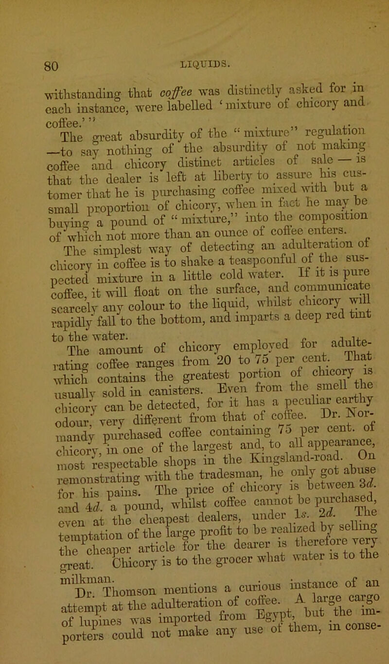 withstanding that coffee was distinctly asked for in each instance, were labelled ‘ mixture of chicory and coffee.’ ’ ’ • ' The great absurdity of the “ mixture” regulation to say nothing of the absurdity of not making coffee and chicory distinct articles of sale — is that the dealer is left at liberty to assure his cus- tomer that he is purchasing coffee mixed with but a small proportion of chicory, when m fact he may be buying a pound of “mixture,” into the composition of‘which not more than an ounce ot coflee enters. The simplest way of detecting an adulteration ot chicory in coffee is to shake a teaspoonful of the sus- pected mixture in a little cold water If it is pure coffee, it will float on the surface, and communicate scarcely any colour to the liquid, whilst cmcory will rapidly' fall to the bottom, and imparts a deep red tmt t0 The ^amount of chicory employed for adulte- rating coffee ranges from 20 to 75 per eeiit That which contains the greatest portion of clncorj is usually sold in canisters. Even from the smell chicory can be detected, for it has a peculiar earthy odou? very different from tlint ot coffee. Dr. Nor- mandy purchased coffee containing 75 per cent, of chicory m one ot the largest and, to all appearance, most respectable shops in the Kingsland-road. On remonstrating with the tradesman, he only got abuse CHs pains- The price of chicory is between 3d. Ind 4lPa pound, w4t coffee cnnot be purchased even at the cheapest dealers, under Is. 2d. ibe temptation of the large profit to be reahaed^by sell g the cheaper article for the dearer is therefore very great. Chicory is to the grocer what water is to t