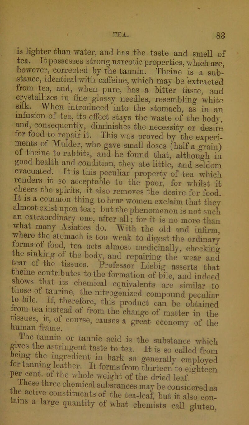 is lighter than water, and has the taste and smell of tea. It possesses strong narcotic properties, which are, however, corrected by the tannin. Theine is a sub- stance, identical with caffeine, which may be extracted from tea, and, when pure, has a bitter taste, and crystallizes in fine glossy needles, resembling white silk. When introduced into the stomach, as in an infusion of tea, its effect stays the waste of the body, and, consequently, diminishes the necessity or desire for food to repair it. This was proved by the experi- ments of Mulder, who gave small doses (half a grain) of theine to rabbits, and he found that, although in good health and condition, they ate little, and seldom evacuated. It is this peculiar property of tea which renders it so acceptable to the poor, for whilst it cheers the spirits, it also removes the desire for food. It is a common thing to hear women exclaim that they almost exist upon tea; but the phenomenon is not such an extraordinary one, after all; for it is no more than what many Asiatics do. With the old and infirm where the stomach is too weak to digest the ordinary lorms of food, tea acts almost medicinally, checkum the sinking ol the body, and repairing the wear and tear ol the tissues. Professor Liebig asserts that theine contributes to the formation of bile, and indeed shows that its chemical equivalents are similar to those ol taurine, the nitrogenized compound peculiar to bile. It, therefore, this product can be obtained irom tea instead of from the change of matter in the human’framt C°UrSe’ CaUSGS a great ecou°my of the The tannin or tannic acid is the substance which gives the astringent taste to tea. It is so called from being the ingredient in bark so generally employed for tanning leather. It lorms from thirteen to eighteen per cent ol the whole weight of the dried leaf. 1 hese three chemical substances may be considered as the active constituents of the tea-leai; but it also con- tains a large quantity of what chemists call gluten