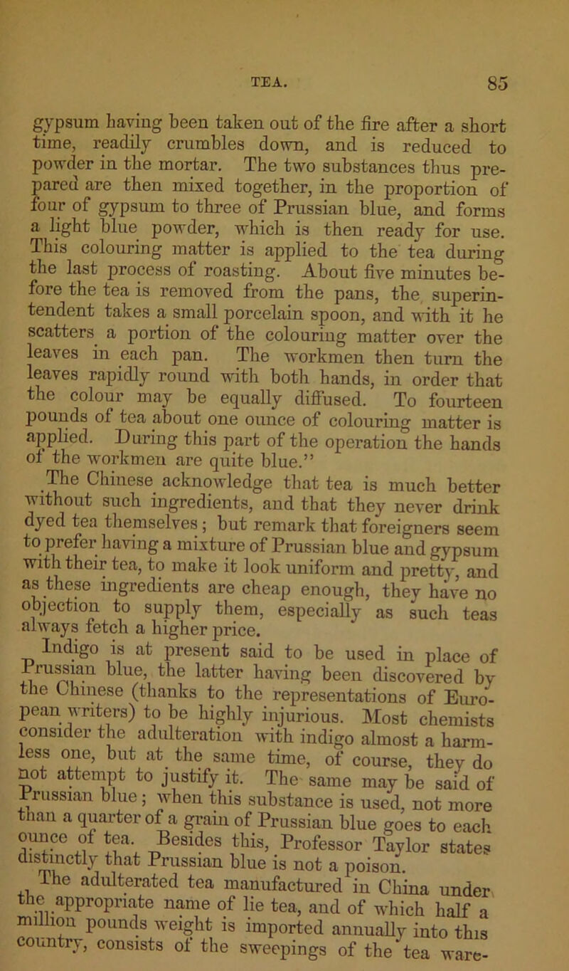 gypsum having been taken out of the fire after a short time, readily crumbles down, and is reduced to powder in the mortar. The two substances thus pre- pared are then mixed together, in the proportion of four of gypsum to three of Prussian blue, and forms a light blue powder, which is then ready for use. This colouring matter is applied to the tea during the last process of roasting. About five minutes be- fore the tea is removed from the pans, the superin- tendent takes a small porcelain spoon, and with it he scatters a portion of the colouring matter over the leaves in each pan. The workmen then turn the leaves rapidly round with both hands, in order that the colour may be equally diffused. To fourteen pounds of tea about one ounce of colouring matter is applied. During this part of the operation the hands ot the workmen are quite blue.” The Chinese acknowledge that tea is much better without such ingredients, and that they never drink dyed tea themselves; but remark that foreigners seem to prefer having a mixture of Prussian blue and gypsum with their tea, to make it look uniform and pretty, and as these ingredients are cheap enough, they hive no objection to supply them, especially as such teas always letch a higher price. Indigo is at present said to be used in place of Prussian blue, the latter having been discovered by the Chinese (thanks to the representations of Euro- pean writers) to be highly injurious. Most chemists consider the adulteration with indigo almost a harm- less one, but at the same time, of course, they do not attempt to justify it. The same may be said of russian blue; when this substance is used, not more than a quarter of a gram of Prussian blue goes to each ounce of tea. Besides this, Professor Taylor states distinctly that Prussian blue is not a poison. the adulterated tea manufactured in China under the appropriate name of lie tea, and of which half a million pounds weight is imported annually into this country, consists of the sweepings of the tea ware-