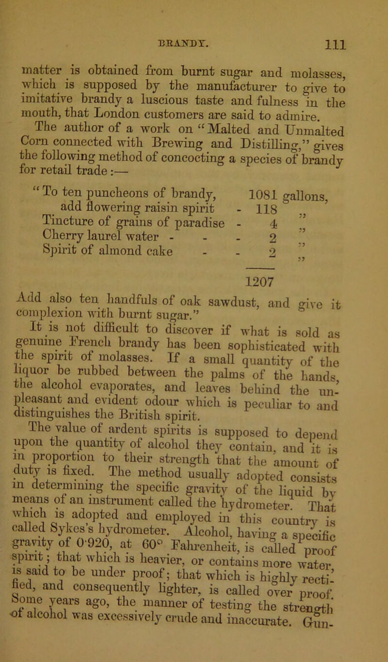 matter is obtained from burnt sugar and molasses which is supposed by the manufacturer to give to imitative brandy a luscious taste and fulness In the mouth, that London customers are said to admire. The author of a work on “ Malted and Unmalted Com connected with Brewing and Distilling,” gives the following method of concocting a species of brandy for retail trade:— J “ To ten puncheons of brandy, 1081 gallons, add flowering raisin spirit - 118  Tincture of grains of paradise - 4 ’’ Cherry laurel water - - - 2 Spirit of almond cake - - 2 -LZU/ Add also ten handfuls of oak sawdust, and give it complexion with burnt sugar.” It is not difficult to discover if what is sold as genuine French brandy has been sophisticated with the spirit ol molasses. If a small quantity of the liquor be rubbed between the palms of the hands the alcohol evaporates, and leaves behind the un- pleasant and evident odour which is peculiar to and distinguishes the British spirit. The value of ardent spirits is supposed to depend upon the quantity of alcohol they contain, aud it is in proportion to their strength that the amount of duty is fixed. Ihe method usually adopted consists m determining the specific gravity of the liquid bv means of an instrument called the hydrometer That which is adopted and employed in this country is called Sykes s hydrometer. Alcohol, having a specific gravity of 0-920, at 00° Fahrenheit, is called\iroof spirit; that which is heavier, or contains more water is said to be under proof; that which is highly recti’ fled, and consequently lighter, is called over proof ome years ago, the manner of testing the strength of alcohol was excessively crude and inaccurate. Gun-