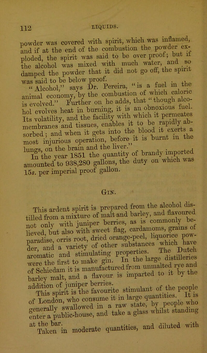 powder was covered witli spirit, which was inflamed, and if at the end of the combustion the powder ex- ploded, the spirit was said to he over proof; but it the alcohol was mixed with much water, and so damped the powder that it did not go oft, the spmt was said to be below proof. _ “Alcohol,” says Ur. Pereira, is a fuel m the animal economy, by the combustion of which caloric is evolved.” Further on he adds, that “though alco- hol evolves heat in burning, it is an obnoxious iuel Its volatility, and the facility with which it permeates membranes and tissues, enables it to be rapidly - sorbed ■ and when it gets into the blood it exerts a most injurious operation, before, it is burnt m the lunes on the brain and the liver. In the year 1851 the quantity of brandy imported amounted^to 988,280 gallons, the duty on which was 15s. per imperial proof gallon. G-ik. This ardent spirit is prepared from the alcohol dis- tilled from a mixture of malt and barley, and flavoured not only Avith juniper berries, as is commonly be- lieved but also with sweet flag, cardamoms, grams o mradise orris root, dried orange-peel, liquorice pow- K and a variety’ of other substances which. ten — fat t”l Wfflerie. bailey malt, and a flavour is imparted to it by the fSUpnbMonse, “ltt landing atTa°ten“rin moderate quantities, and diluted with