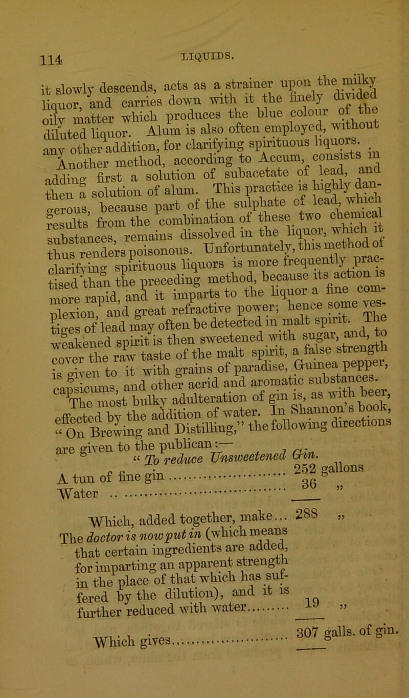 it slowly descends, acts as a strainer upon the mifty liquor, and carries down with it the finely inded ■L matter which produces the blue colour of the diluted liquor. Alum is also often employed, without any othCT addition, for clarifying spirituous liquors. Another method, according to Accum consists m addino- first a solution of subacetate of lead, an then a solution of alum. This practice is highly dan- gerous, because part of the sulphate cx lead, whici results from the combination of these two chemica^ substances remains dissolved in the liquor, which ta renders poisonous. Unfortunately, this method ol clarifying spirituous liquors is more frequent y p ‘ tised than the preceding method, because faction in m-e ranid and it imparts to the liquor a fine con ]exion1 and great refractive power; hence some \es- tiSs of lead may often be detected in malt spirit. The weakenedspiritis then sweetened with sugar and, to cover the raw taste of the malt spirit, a false strength is given to it with grains of paradise, Guinea pepp , are given to the publican:— S « rp0 reduce Unsweetened Gin. „ „ 252 callous A tun of fine gm b Water ” Which, added together, make... 288 „ The doctor is now put in (which means that certain ingredients are added, for imparting an apparent strength, in the place of that which has suf- fered by the dilution), and it is further reduced with water 1 ” „ . , . 307 galls, of gin. Which gives 6