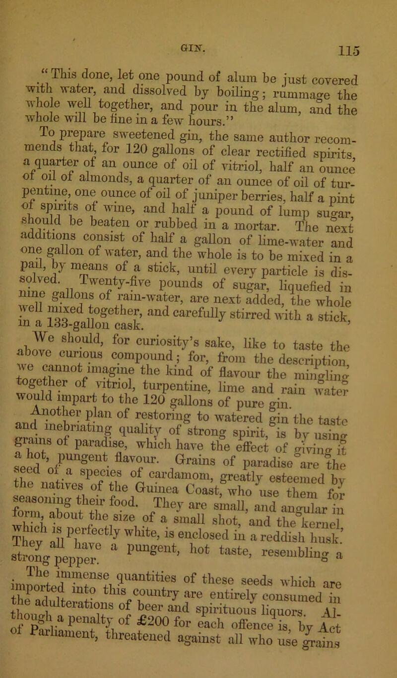 “This done, let one pound of alum be just covered -with water and dissolved by boiling; rummage the v hole well together, and pour in the alum, and the whole will be line in a few hours.” To prepare sweetened gin, the same author recom- mends that for 120 gallons of clear rectified spirits a quarter of an ounce of oil of vitriol, half an ounce ot oil oi almonds, a quarter of an ounce of oil of tur- pentine, one ounce of oil of juniper berries, half a pint ol spirits ot wine, and half a pound of lump sugar should be beaten or rubbed in a mortar. The next additions consist of half a gallon of lime-water and one gallon of water, and the whole is to be mixed in a pad, by means of a stick, until every particle is dis- 1'° 'lecL „ Tweoty-five pounds of sugar, liquefied in nme gallons of rain-water, are next added, the whole in a Tsa gaKS’. ^ Stirred ith * We should, for curiosity’s sake, like to taste the above curious compound; for, from the description w c^magine the kind of flavour the mingling together of vitriol, turpentine, lime and rain water would impart to the 120 gallons of pure gin Another plan of restoring to watered gin the taste ami inebriating quality of strong spirit,®? by usYim a hnT 0 wklch have the effect of giving it a hot, pungent flavour. Grains of paradise are the seed ot a species of cardamom, greatly esteemed hi the natives of the Guinea Codtfwho us7S S STJ® IfS* f°.0i The.T are small, and “ uni, about the size of a small shot, aud the kernel Syft white. “ “dosed in a reddish hush.’ Sg^eppT 1,lmgeUt' ll0‘ taate’ resembli“S » im^ldmmfS?, Suantities of these seeds which are tlu i l ! If th>s country are entirely consumed in fto^, , “T ieer a“d tpirituous liquors A of 1’“?% of £200 for each offence is, by Act 1 Phament, threatened against all who u e iahi.