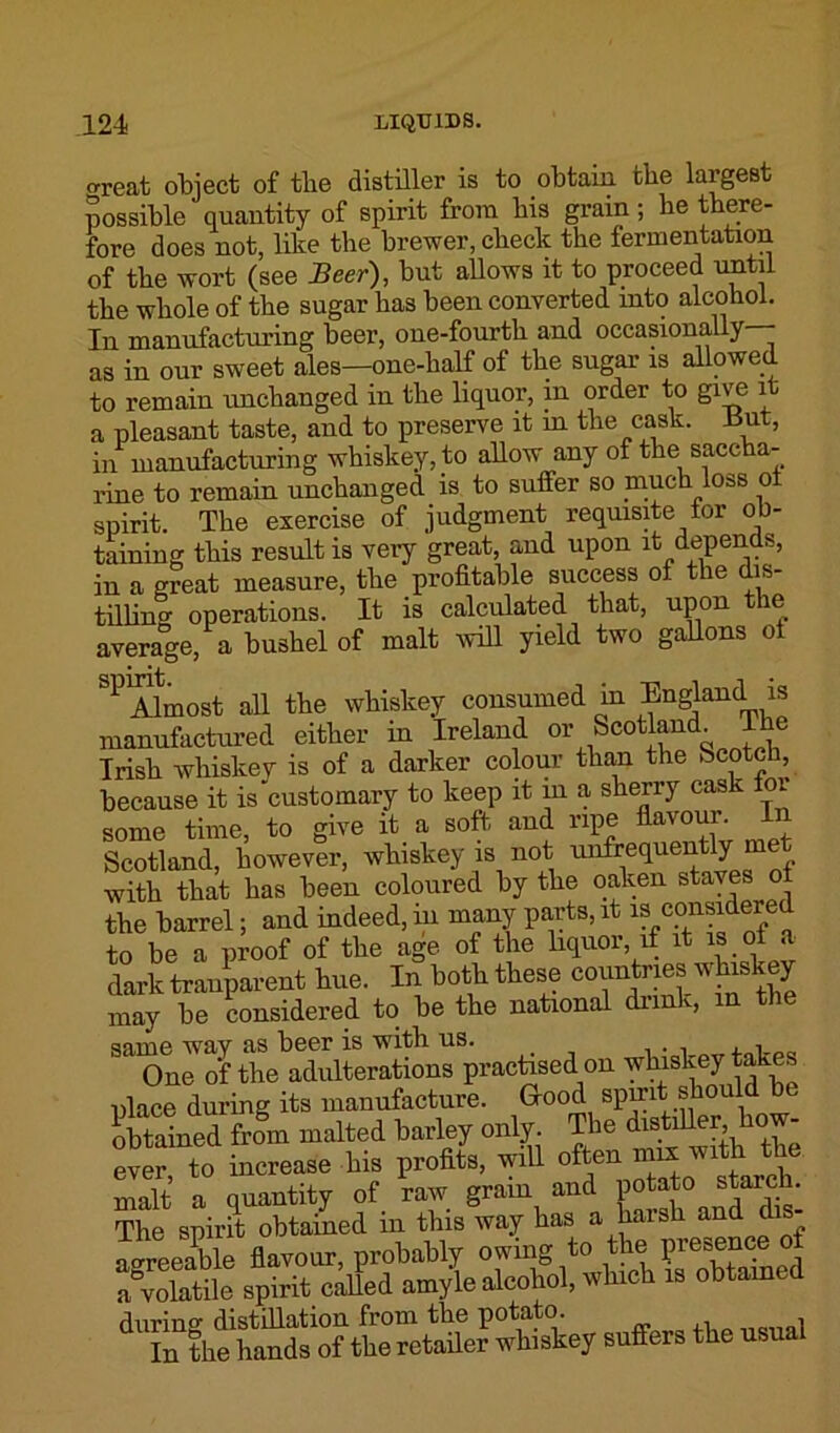 areat object of the distiller is to obtain the largest possible quantity of spirit from bis grain; be there- fore does not, like the brewer, check the fermentation of the wort (see Beer), but allows it to proceed until the whole of the sugar has been converted into alcohol. In manufacturing beer, one-fourth and occasionally as in our sweet ales—one-half of the sugar is allowed to remain unchanged in the liquor, in order to give it a pleasant taste, and to preserve it in the cask. ±5ut, in manufacturing whiskey, to allow any of the saccha- rine to remain unchanged is to suffer so much loss oi spirit. The exercise of judgment requisite for ob- taining this result is very great, and upon it depends, in a great measure, the profitable success of the dis- tilling operations. It is calculated that, upon the average, a bushel of malt will yield two gallons of SP Almost all the whiskey consumed in England is manufactured either in Ireland or Scotland^ Tlie Irish whiskey is of a darker colour than the Scotch, because it is customary to keep it in a sherry cask for some time, to give it a soft and ripe flavour In Scotland, however, whiskey is not unfrequently m with that has been coloured by the oaken staves of the barrel; and indeed, in many parts, it is considered to be a proof of the age of the liquor, if it is of a dark tranparent hue. In both these countries whiskey may be considered to be the national drink, m the same way as beer is with us. One of the adulterations practised on whiskey takes place during its manufacture. Good spirit should b obtained from malted barley only. The dtstiUer bow- ever, to increase bis -profits, will malt a quantity of raw grain and potato staicli. The spirit obtained in this way has a harsh and dis- agreeable flavour, probably owing to the presence of Volatile spirit called amyle alcohol, which is obtained