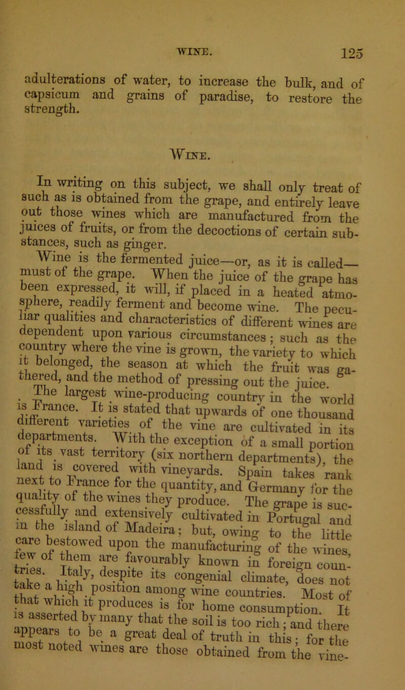 adulterations of water, to increase the bulk, and of capsicum and grains of paradise, to restore the strength. Wine. In writing on this subject, we shall only treat of such as is obtained from the grape, and entirely leave out those wines which are manufactured from the juices of fruits, or from the decoctions of certain sub- stances, such as ginger. Wine is the fermented juice—or, as it is called— must of the grape. When the juice of the grape has been expressed, it will, if placed in a heated atmo- sphere, readily ferment and become wine. The pecu- liar qualities and characteristics of different nines are dependent upon various circumstances; such as the country where the vine is grown, the variety to which it belonged, the season at which the fruit was ga- tliCTed, and the method of pressing out the juice. • ihe largest wine-producing country in the world is France. It is stated that upwards of one thousand different varieties of the vine are cultivated in its departments With the exception of a small portion of its vast territory (six northern departments) the next fn r 'l\th vm™ds- Spain takes rank next to France for the quantity, and Germany for the qua Ity of the wmes they produce. The graiie is suc- cessfully and extensively cultivated in Portugal and ]n fch® lsland of Madeira; but, owing to the little care bestowed upon the manufacturing of the wines tries°f TM1 T ^V0UrabI^ kuo™ m foreign coun- take n iS7’ de-?>lte 3 COn°enial climate, does not th'it we! position among wine countries. Most of that which it produces is for home consumption It is asserted by many that the soil is too rich - and there appears to be a great deal of truth in this • for the most noted wines are those obtained from the vine-