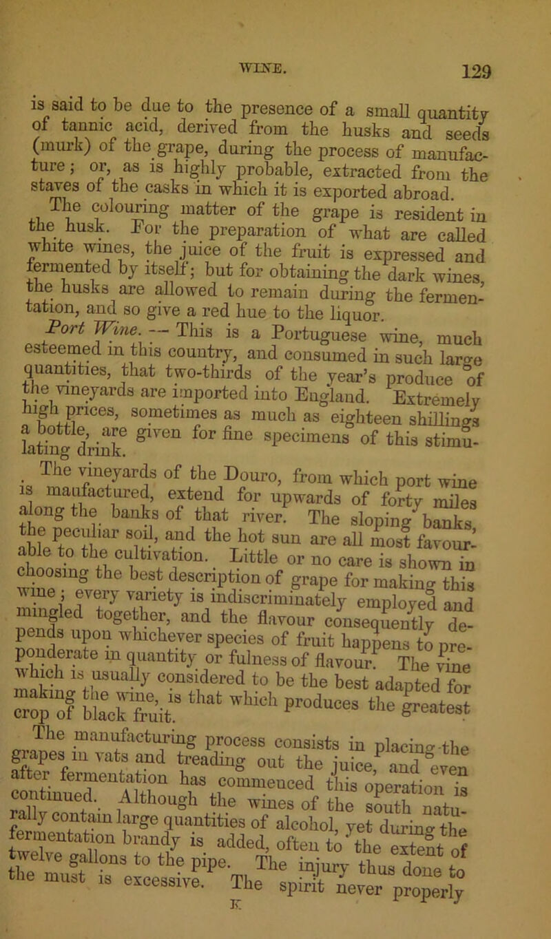 is said to be due to the presence of a small quantity of tannic acid, derived from the busks and seeds (murk) of the grape, during the process of manufac- ture ; or, as is highly probable, extracted from the staves of the casks in which it is exported abroad The colouring matter of the grape is resident in the husk. For the preparation of what are called white wines, the juice of the fruit is expressed and fermented by itself; but for obtaining the dark wines, the husks are allowed to remain during the fermen- tation, and so give a red hue to the liquor. Port Wine. — This is a Portuguese wine, much esteemed in this country, and consumed in such lar<*e quantities, that two-thirds of the year’s produce of the vineyards are imported into England. Extremely high prices, sometimes as much as eighteen shillings kting drink6 ^ ^ sPecimens of this stimu- • Tde vineyards of the Douro, from which port wine is manufactured, extend for upwards of forty miles along the banks of that river. The sloping banks nhweC+i mr T ’ aUC the hot SUU are a11 most favour- able to the cultivation. Little or no care is shown in choosing the best description of grape for making this wine ; every variety is indiscriminately employed and mingled together, and the flavour consequently de- pends upon whichever species of fruit happens to nre- ponderate m quantity or fulness of flavour. The vine which is usually considered to be the best adapted for “pof terftat — manufacturing process consists in placing the giapes iu vats and treading out the juice, and “even conW^^Ahhn Y%,C°miUeUCed this operation is continued. Although the wines of the south natu rally contain large quantities of alcohol, yet during the fermentation brandy is added, often to‘the extent of twelve gallons to the pipe. The injury thus done to the must is excessive. The spirit never p^ly