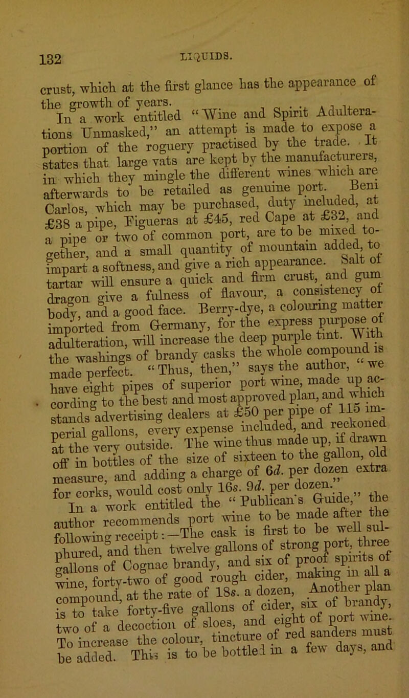 crust, which at the first glance has the appearance of worf entitled “Wine and Spirit Adultera- tions Unmasked,” an attempt is made to expose a portion of the roguery practised by the trade It states that large vats are kept by the manufacturers, in which they mingle the different wines which are afterwards to he retailed as genuine port Beni Carlos, which may he purchased duty included at £38 a pipe, Eigueras at £45, red Cape at £32, anc a pipe or two of common port, are to he mixed to- gether, and a small quantity of mountain added to impart a softness, and give a rich appearance. 8alt of tartar will ensure a quick and firm crust, and gum Sagon give a fulness of flavour, a consistency of body and a good face. Berry-dye, a colouring matter imported from Germany, for the express pyse of adulteration, will increase the deep purple tint. Wi the washings of hrandy casks the whole compound is made perfect. “ Thus, then,” says the author, we have eight pipes of superior port wine, made up ac- • cording^ to the best and most approved plan, and u hie standsldvertising dealers at £50‘ fJ^Jckoned perial gallons, every expense included, and reckonea ?t the very outside. The wine thus made up, if drawn nVin bottles of the size of sixteen to the gallon, old measure, and adding a charge of 6d. per dozen extra for corks, would cost only 16s. 9 J. per dozen. In a work entitled the “Publicans Guide, he author recommends port wine to be made after the S I,receipt --The cask is first to be well sul- pW? and then twelve gallons of strong port, three Salbns of Cognac brandy, and six of proof spirits of ^ne forty-two of good rough cider, making m a l a SXdThi. is to be bottle:! in a few days, and