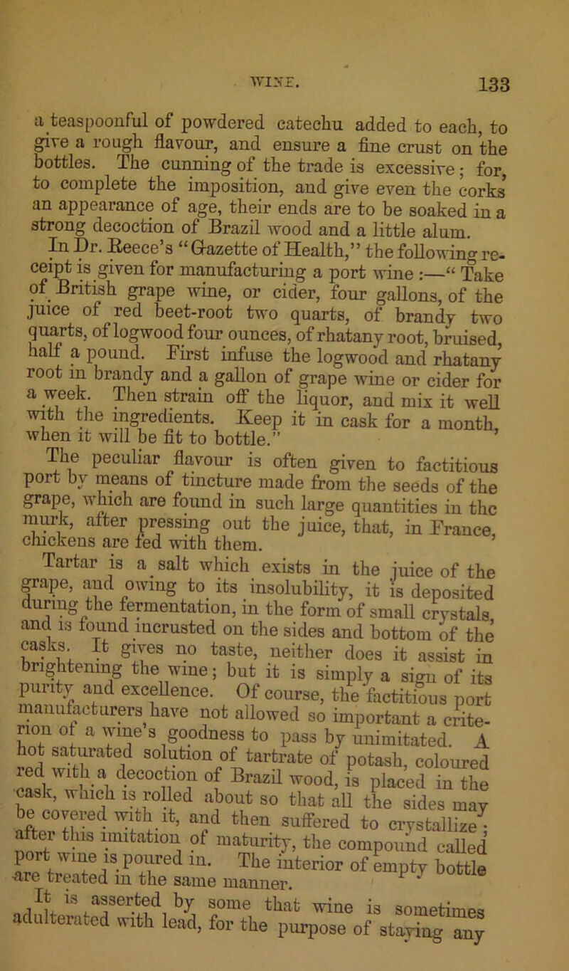a teaspoonful of powdered catechu added to each, to give a rough flavour, and ensure a fine crust on the bottles. The cunning of the trade is excessive ; for, to complete the imposition, and give even the corks’ an appearance of age, their ends are to be soaked in a strong decoction of Brazil wood and a little alum. In -Dr. Reece s “ Gazette ot Health,” the following re* ceipt is given for manufacturing a port wine :—“ Take of British grape wine, or cider, four gallons, of the juice of red beet-root two quarts, of brandy two quarts, of logwood four ounces, of rhatany root, bruised half a pound. First infuse the logwood and rhatany root in brandy and a gallon of grape wine or cider for a week. Then strain off the liquor, and mix it well with the ingredients. Keep it in cask for a month when it will be fit to bottle.” The peculiar flavour is often given to factitious port by means of tincture made from the seeds of the grape, which are found in such large quantities in the murk, after pressing out the juice, that, in France, chickens are led with them. Tartar is a . salt which exists in the iuice of the grape, and owing to its insolubility, it is deposited during the fermentation, in the form of small crystals and is found incrusted on the sides and bottom of the casks It gives no taste, neither does it assist in brightening the wine; but it is simply a sign of its ar excfUence' 0f course, the factitious port manufacturers have not allowed so important a crite- rion ot a wine s goodness to pass by unimitated. A hot saturated solution of tartrate of potash, coloured WltM d.ec°cfcl°n of Brazil wood, is placed in the cask, waick is rolled about so that all the sides may bt covered with it, and then suffered to crystallize aftei this imitation of maturity, the compound called port wine is poured in. The interior of empty bottle Are treated in the same manner. * H h asserted by some that wine is sometimes adulterated with lead, for the purpose of staying any