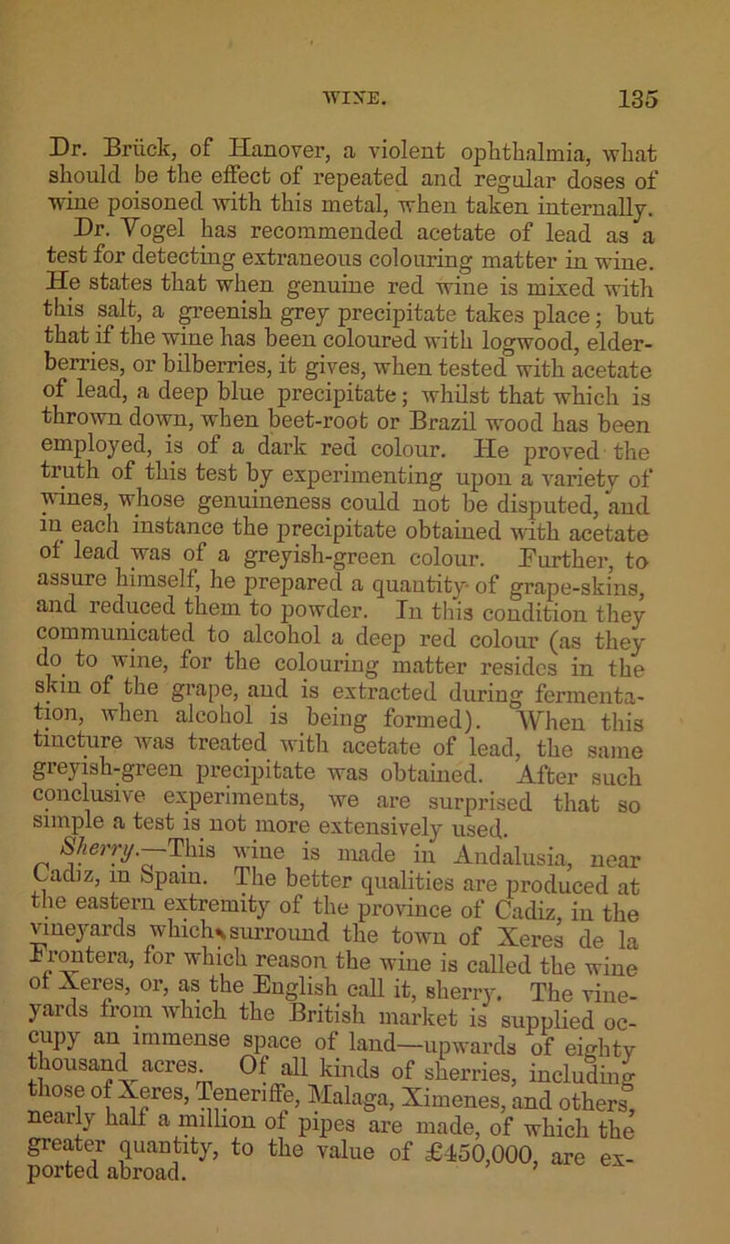 Dr. Bruck, of Iianover, a violent ophthalmia, what should be the effect of repeated and regular doses of wine poisoned with this metal, when taken internally. Dr. Yogel has recommended acetate of lead as a test for detecting extraneous colouring matter in wine. He states that when genuine red wine is mixed with this salt, a greenish grey precipitate takes place; but that if the wine has been coloured with logwood, elder- berries, or bilberries, it gives, when tested with acetate of lead, a deep blue precipitate; whilst that which is thrown down, when beet-root or Brazil wood has been employed, is of a dark red colour. He proved the truth of this test by experimenting upon a variety of wines, whose genuineness could not be disputed, and in each instance the precipitate obtained with acetate of lead was of a greyish-green colour. Further, to assure himself, he prepared a quantity of grape-skins, and reduced them to powder. In this condition they communicated to alcohol a deep red colour (as they do. to wine, for the colouring matter resides in the skin of the grape, and is extracted during fermenta- tion, when alcohol is being formed). When this tincture was treated with acetate of lead, the same gi eyish-green precipitate was obtained. After such conclusive experiments, we are surprised that so simple a test is not more extensively used. This wine is made in Andalusia, near Cadiz, m Spam. The better qualities are produced at the eastern extremity of the province of Cadiz, in the vineyards wlnchs surround the town of Xeres de la hrontera, for which reason the wine is called the wine ot Xeres, or, as the English call it, sherry. The vine- yards from which the British market is supplied oc- cupy an immense space of land—upwards of eighty thousand acres. Of all kinds of sherries, including io.se of Xeres, Teneriffe, Malaga, Ximenes, and others, nearly half a million of pipes are made, of which the greater quantity, to the value of £450,000, are ex- ported abroad. ’