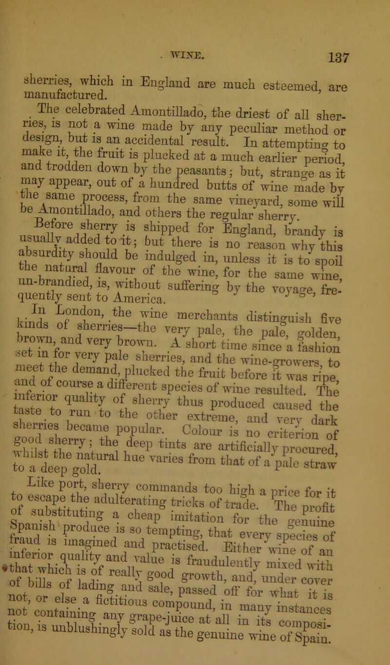 skerries, which in England are much esteemed, are manufactured. . Tll.e celebrated Amontillado, the driest of all sher- ries, is not a wine made by any peculiar method or design but is an accidental result. In attempting to make it the fruit is plucked at a much earlier penod and trodden down by the peasants; but, strange as it may appear, out of a hundred butts of wine made by the same process, from the same vineyard, some will be Amontillado, and others the regular sherry .I8 ®hiPPed for England, brandy is nk,! ltadtd J1!’ bu! there 18 no reason why'this tho ^nf7 S!1°flUld be !i?dulged in’ imless ifc is to spoil the natural flavour of the wine, for the same wine un-brandied, is, without suffering by the voyage fre- quently sent to America. vo}a0e, ire Ii(ondon’ ,the Yine nierchants distinguish five kinds of sherries the very pale, the pal?, goldel seTInfoTir17 i>r0TU' -A Sh0rt time since a fashion et ln ;or very pale sherries, and the wine-growers to meet the demand, plucked the fruit before ft was ripe and of course a different species of wine resulted The ^:ZqrXhBh7uy thus Produced ^used the taste to run to the other extreme, and very dark sherries became popular. Colour is no criterion of ?-?°ldf8fhi!rry l thej deeP tmts are artificially procured to eep6g”ld h“e Varics from of > P* straw Like port, sherry commands too high a price for it to escape the adulterating tricks of trade. The profit o substituting a cheap imitation for the genuine «on, is unblusLgf/soiS