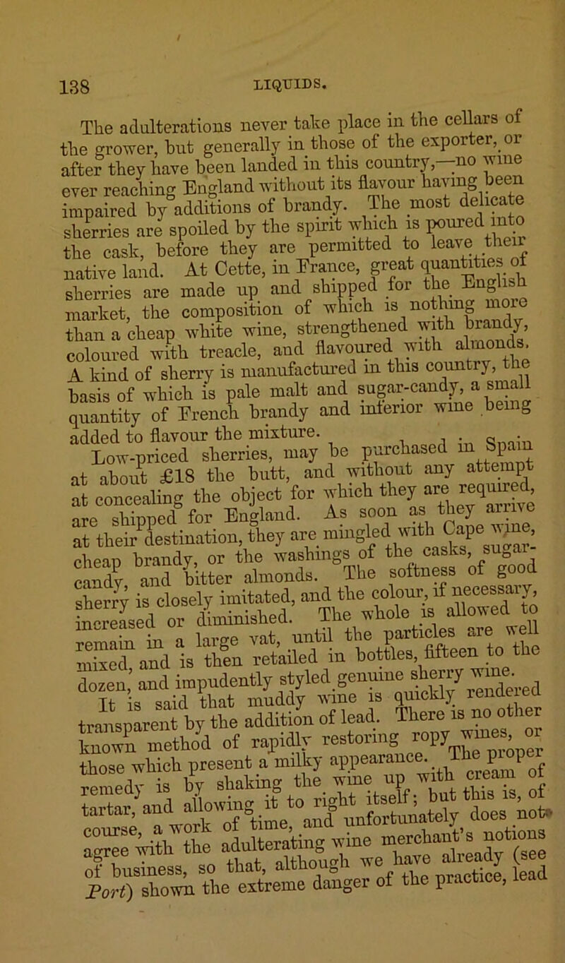 The adulterations never take place in the cellars of the grower, but generally in those of the exporter, or after they have been landed in this country—no wine ever reaching Eugland without its flavour having been impaired by additions of brandy. The most delicate sherries are spoiled by the spirit which is ponied mto the cask, before they are permitted to leave their native land. At Cette, in France, great quantities ot sherries are made up and shipped for the English market, the composition of which is nothing moi than a cheap white wine, strengthened with brandy, coloured with treacle, and flavoured with dmonds A kind of sherry is manufactured in this country, basis of which is pale malt and sugar-candy, a sm quantity of French brandy and interior wine bei g added to flavour the mixture. , , . „ • Low-priced sherries, may be purchased m Spam at about £18 the butt, and without any attempt at concealing the object for which they are, reguir £ are shipped for England. As soon as they ame at their destination, they are mingle&mth. Cape jyne, cheap brandy, or the washings of the casks, suQa candy and hitter almonds. The softness of good sherry is closely imitated, and the colour, if necessa j increased or diminished. The whole is allowed to SET*, large rat, until • «£ mixed and is then retailed m bottles, fifteen to t dozen,' and impudently styled genuine story ^rne. Tt is said that muddy wine is quickly renamed transpareni by the addition of lead. There is no other Lown method of rapidlv restoring ropy^wines, or those which present a milkj appearance. P P « remedy is l ^kslf SS, 5 tartar, and aU“?«;^et0on^nfortunately does not. adulterating^yrine merchant notions of business, so that, although wehare already (se Port) shown the extreme danger of the practice, lean